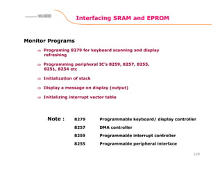 Interfacing SRAM and EPROM
159
8086 Microprocessor8086 Microprocessor8086 Microprocessor8086 Microprocessor
Monitor Programs
⇒⇒⇒⇒ Programing 8279 for keyboard scanning and display
refreshing
⇒⇒⇒⇒ Programming peripheral IC’s 8259, 8257, 8255,
8251, 8254 etc
⇒⇒⇒⇒ Initialization of stack
⇒⇒⇒⇒ Display a message on display (output)
⇒⇒⇒⇒ Initializing interrupt vector table
8279 Programmable keyboard/ display controller
8257 DMA controller
8259 Programmable interrupt controller
8255 Programmable peripheral interface
Note :
 