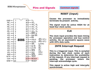 Pins and Signals
8086 Microprocessor8086 Microprocessor8086 Microprocessor8086 Microprocessor
16
Common signals
RESET (Input)
Causes the processor to immediately
terminate its present activity.
The signal must be active HIGH for at
least four clock cycles.
CLK
The clock input provides the basic timing
for processor operation and bus control
activity. Its an asymmetric square wave
with 33% duty cycle.
INTR Interrupt Request
This is a triggered input. This is sampled
during the last clock cycles of each
instruction to determine the availability
of the request. If any interrupt request is
pending, the processor enters the
interrupt acknowledge cycle.
This signal is active high and internally
synchronized.
 