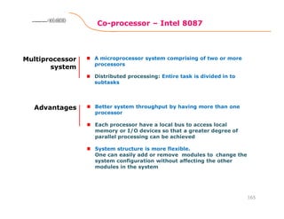 Co-processor – Intel 8087
165
8086 Microprocessor8086 Microprocessor8086 Microprocessor8086 Microprocessor
Multiprocessor
system
A microprocessor system comprising of two or more
processors
Distributed processing: Entire task is divided in to
subtasks
Advantages Better system throughput by having more than one
processor
Each processor have a local bus to access local
memory or I/O devices so that a greater degree of
parallel processing can be achieved
System structure is more flexible.
One can easily add or remove modules to change the
system configuration without affecting the other
modules in the system
 