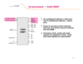 Co-processor – Intel 8087
167
8086 Microprocessor8086 Microprocessor8086 Microprocessor8086 Microprocessor
16 multiplexed address / data pins
and 4 multiplexed address / status
pins
Hence it can have 16-bit external
data bus and 20-bit external address
bus like 8086
Processor clock, ready and reset
signals are applied as clock, ready
and reset signals for coprocessor
 
