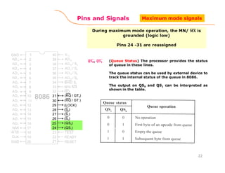 Pins and Signals
(Queue Status) The processor provides the status
of queue in these lines.
The queue status can be used by external device to
track the internal status of the queue in 8086.
The output on QS0 and QS1 can be interpreted as
shown in the table.
22
Maximum mode signals
 