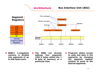 Architecture
28
Bus Interface Unit (BIU)
Segment
Registers
8086’s 1-megabyte
memory is divided
into segments of up
to 64K bytes each.
Programs obtain access
to code and data in the
segments by changing
the segment register
content to point to the
desired segments.
The 8086 can directly
address four segments
(256 K bytes within the 1
M byte of memory) at a
particular time.
 