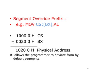 • Segment Override Prefix :
• e.g. MOV CS:[BX],AL
• 1000 0 H CS
+ 0020 0 H BX
_____________________
1020 0 H Physical Address
It allows the programmer to deviate from by
default segments.
42
 