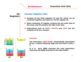 Architecture
47
EU
Registers
Counter Register (CX)
Consists of two 8-bit registers CL and CH, which can be
combined together and used as a 16-bit register CX.
When combined, CL register contains the low order byte of
the word, and CH contains the high-order byte.
Instructions such as SHIFT, ROTATE and LOOP use the
contents of CX as a counter.
Execution Unit (EU)
Example:
The instruction LOOP START automatically decrements
CX by 1 without affecting flags and will check if [CX] =
0.
If it is zero, 8086 executes the next instruction;
otherwise the 8086 branches to the label START.
 