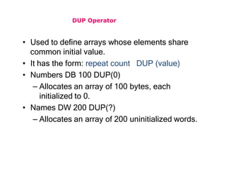 DUP Operator
• Used to define arrays whose elements share
common initial value.
• It has the form: repeat count DUP (value)
• Numbers DB 100 DUP(0)
– Allocates an array of 100 bytes, each
initialized to 0.
• Names DW 200 DUP(?)
– Allocates an array of 200 uninitialized words.
 