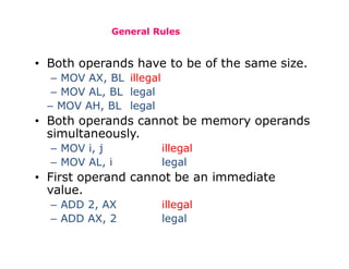 General Rules
• Both operands have to be of the same size.
– MOV AX, BL illegal
– MOV AL, BL legal
– MOV AH, BL legal
• Both operands cannot be memory operands
simultaneously.
– MOV i, j illegal
– MOV AL, i legal
• First operand cannot be an immediate
value.
– ADD 2, AX illegal
– ADD AX, 2 legal
 