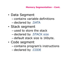 Memory Segmentation - Cont.
• Data Segment
– contains variable definitions
– declared by .DATA
• Stack segment
– used to store the stack
– declared by .STACK size
– default stack size is 1Kbyte.
• Code segment
– contains program’s instructions
– declared by .CODE
 