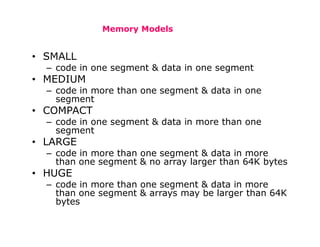 Memory Models
• SMALL
– code in one segment & data in one segment
• MEDIUM
– code in more than one segment & data in one
segment
• COMPACT
– code in one segment & data in more than one
segment
• LARGE
– code in more than one segment & data in more
than one segment & no array larger than 64K bytes
• HUGE
– code in more than one segment & data in more
than one segment & arrays may be larger than 64K
bytes
 