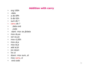 Addition with carry
73
• org 100h
• .data
• a db 0ffh
• b db 02h
• sum db ?
• carry db ?
• .data end
• .code
• start: mov ax,@data
• mov ds,ax
• xor ax,ax
• mov cl,00h
• mov al,a
• mov bl,b
• add al,bl
• jnc down
• inc cl
• down: mov sum, al
• mov carry, cl
• end code
 