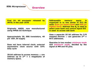 Overview
8086 Microprocessor
First 16- bit processor released by
INTEL in the year 1978
Originally HMOS, now manufactured
using HMOS III technique
Approximately 29, 000 transistors, 40
pin DIP, 5V supply
Does not have internal clock; external
asymmetric clock source with 33%
duty cycle
20-bit address to access memory ⇒⇒⇒⇒ can
address up to 220 = 1 megabytes of
memory space.
8
 