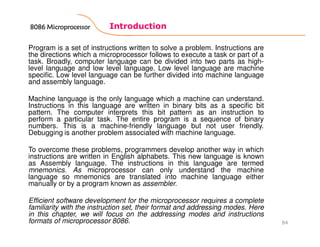 Introduction
84
Program is a set of instructions written to solve a problem. Instructions are
the directions which a microprocessor follows to execute a task or part of a
task. Broadly, computer language can be divided into two parts as high-
level language and low level language. Low level language are machine
specific. Low level language can be further divided into machine language
and assembly language.
Machine language is the only language which a machine can understand.
Instructions in this language are written in binary bits as a specific bit
pattern. The computer interprets this bit pattern as an instruction to
perform a particular task. The entire program is a sequence of binary
numbers. This is a machine-friendly language but not user friendly.
Debugging is another problem associated with machine language.
To overcome these problems, programmers develop another way in which
instructions are written in English alphabets. This new language is known
as Assembly language. The instructions in this language are termed
mnemonics. As microprocessor can only understand the machine
language so mnemonics are translated into machine language either
manually or by a program known as assembler.
Efficient software development for the microprocessor requires a complete
familiarity with the instruction set, their format and addressing modes. Here
in this chapter, we will focus on the addressing modes and instructions
formats of microprocessor 8086.
8086 Microprocessor8086 Microprocessor8086 Microprocessor8086 Microprocessor
 