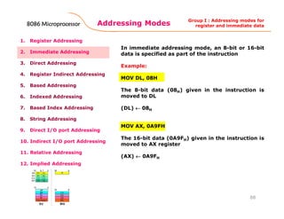 Addressing Modes
88
1. Register Addressing
2. Immediate Addressing
3. Direct Addressing
4. Register Indirect Addressing
5. Based Addressing
6. Indexed Addressing
7. Based Index Addressing
8. String Addressing
9. Direct I/O port Addressing
10. Indirect I/O port Addressing
11. Relative Addressing
12. Implied Addressing
In immediate addressing mode, an 8-bit or 16-bit
data is specified as part of the instruction
Example:
MOV DL, 08H
The 8-bit data (08H) given in the instruction is
moved to DL
(DL) ←←←← 08H
MOV AX, 0A9FH
The 16-bit data (0A9FH) given in the instruction is
moved to AX register
(AX) ←←←← 0A9FH
Group I : Addressing modes for
register and immediate data8086 Microprocessor8086 Microprocessor8086 Microprocessor8086 Microprocessor
 