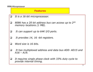 9
Features
It is a 16-bit microprocessor.
8086 has a 20 bit address bus can access up to 220
memory locations (1 MB).
It can support up to 64K I/O ports.
It provides 14, 16 -bit registers.
Word size is 16 bits.
It has multiplexed address and data bus AD0- AD15 and
A16 – A19.
It requires single phase clock with 33% duty cycle to
provide internal timing.
8086 Microprocessor8086 Microprocessor8086 Microprocessor8086 Microprocessor
 