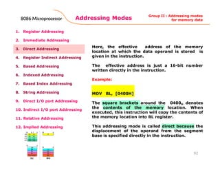 Addressing Modes
92
1. Register Addressing
2. Immediate Addressing
3. Direct Addressing
4. Register Indirect Addressing
5. Based Addressing
6. Indexed Addressing
7. Based Index Addressing
8. String Addressing
9. Direct I/O port Addressing
10. Indirect I/O port Addressing
11. Relative Addressing
12. Implied Addressing
Here, the effective address of the memory
location at which the data operand is stored is
given in the instruction.
The effective address is just a 16-bit number
written directly in the instruction.
Example:
MOV BL, [0400H]
The square brackets around the 0400H denotes
the contents of the memory location. When
executed, this instruction will copy the contents of
the memory location into BL register.
This addressing mode is called direct because the
displacement of the operand from the segment
base is specified directly in the instruction.
Group II : Addressing modes
for memory data8086 Microprocessor8086 Microprocessor8086 Microprocessor8086 Microprocessor
 
