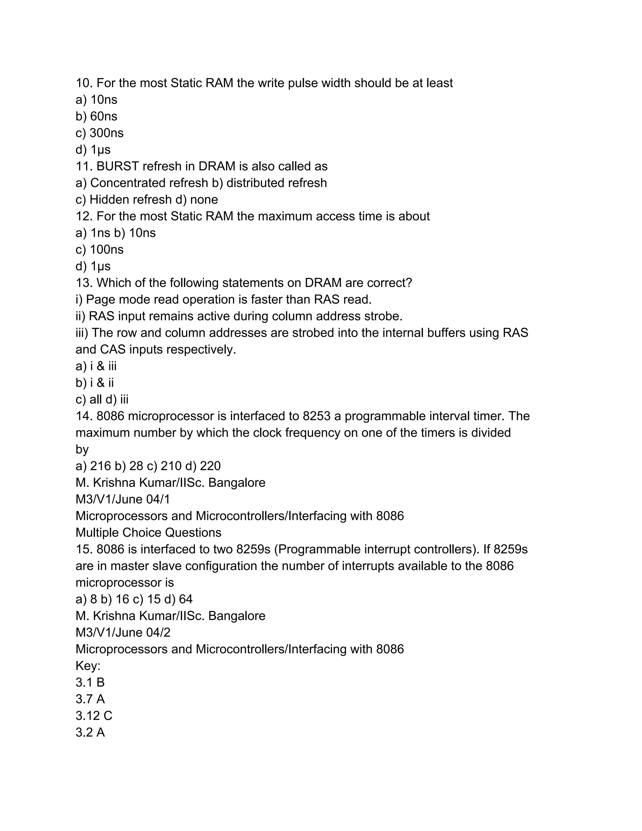 10. For the most Static RAM the write pulse width should be at least
a) 10ns
b) 60ns
c) 300ns
d) 1μs
11. BURST refresh in DRAM is also called as
a) Concentrated refresh b) distributed refresh
c) Hidden refresh d) none
12. For the most Static RAM the maximum access time is about
a) 1ns b) 10ns
c) 100ns
d) 1μs
13. Which of the following statements on DRAM are correct?
i) Page mode read operation is faster than RAS read.
ii) RAS input remains active during column address strobe.
iii) The row and column addresses are strobed into the internal buffers using RAS
and CAS inputs respectively.
a) i & iii
b) i & ii
c) all d) iii
14. 8086 microprocessor is interfaced to 8253 a programmable interval timer. The
maximum number by which the clock frequency on one of the timers is divided
by
a) 216 b) 28 c) 210 d) 220
M. Krishna Kumar/IISc. Bangalore
M3/V1/June 04/1
Microprocessors and Microcontrollers/Interfacing with 8086
Multiple Choice Questions
15. 8086 is interfaced to two 8259s (Programmable interrupt controllers). If 8259s
are in master slave configuration the number of interrupts available to the 8086
microprocessor is
a) 8 b) 16 c) 15 d) 64
M. Krishna Kumar/IISc. Bangalore
M3/V1/June 04/2
Microprocessors and Microcontrollers/Interfacing with 8086
Key:
3.1 B
3.7 A
3.12 C
3.2 A
 
