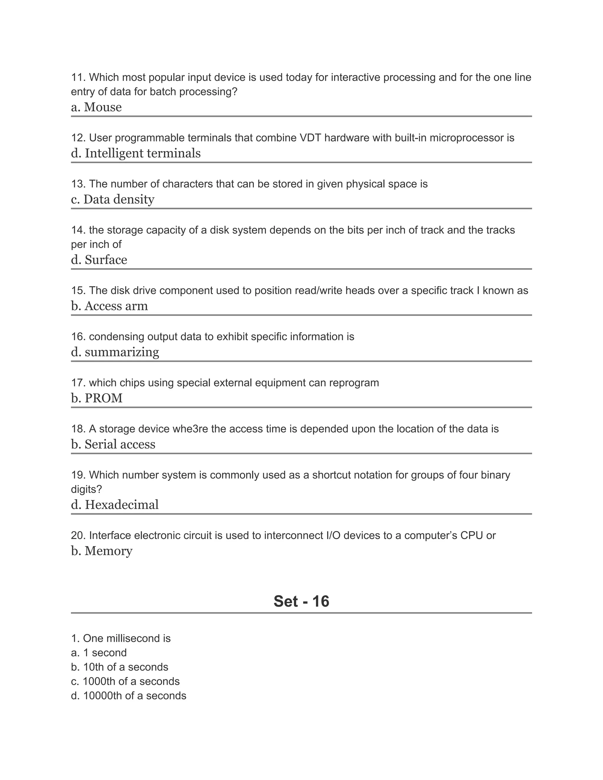 11. Which most popular input device is used today for interactive processing and for the one line
entry of data for batch processing?
a. Mouse
12. User programmable terminals that combine VDT hardware with built-in microprocessor is
d. Intelligent terminals
13. The number of characters that can be stored in given physical space is
c. Data density
14. the storage capacity of a disk system depends on the bits per inch of track and the tracks
per inch of
d. Surface
15. The disk drive component used to position read/write heads over a specific track I known as
b. Access arm
16. condensing output data to exhibit specific information is
d. summarizing
17. which chips using special external equipment can reprogram
b. PROM
18. A storage device whe3re the access time is depended upon the location of the data is
b. Serial access
19. Which number system is commonly used as a shortcut notation for groups of four binary
digits?
d. Hexadecimal
20. Interface electronic circuit is used to interconnect I/O devices to a computer’s CPU or
b. Memory
Set - 16
1. One millisecond is
a. 1 second
b. 10th of a seconds
c. 1000th of a seconds
d. 10000th of a seconds
 