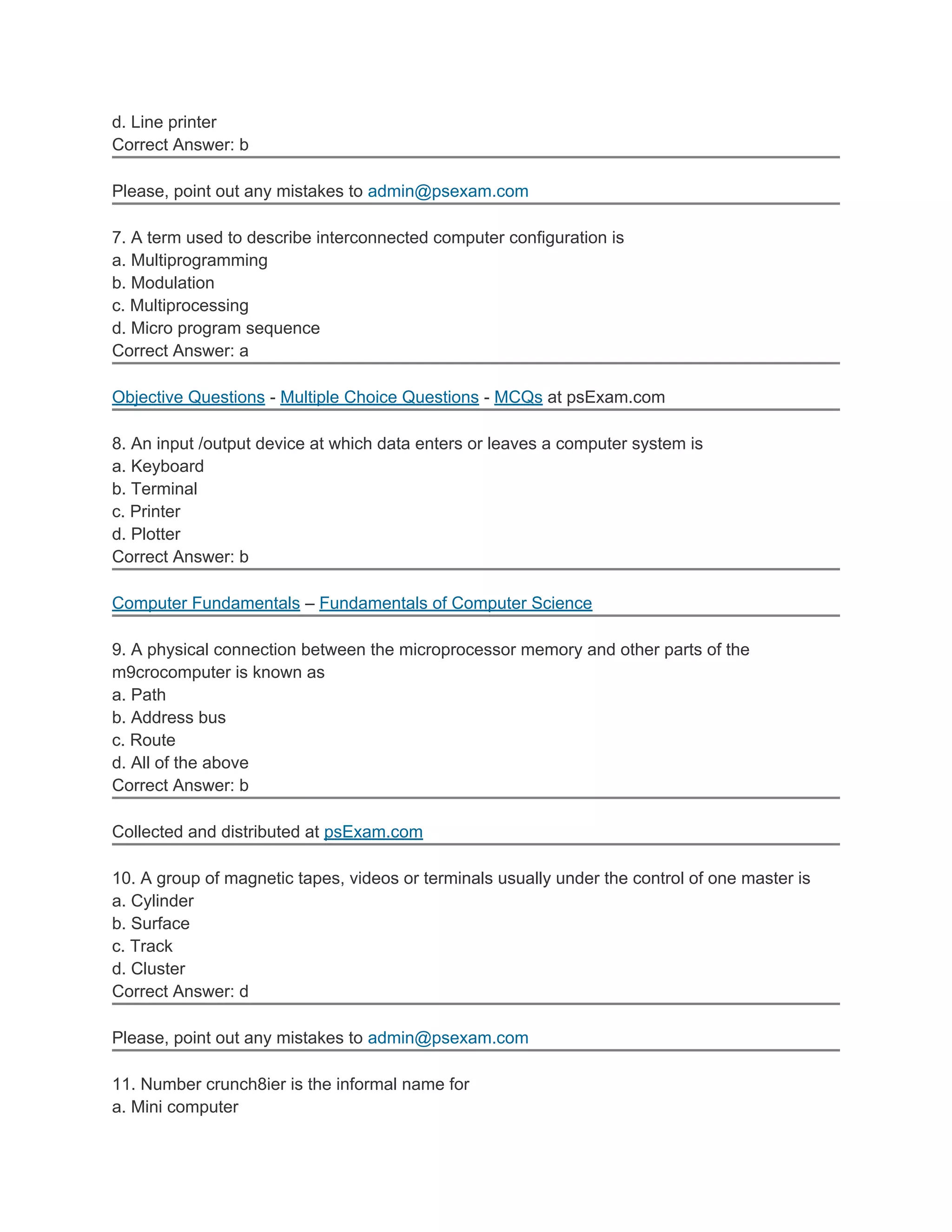 d. Line printer
Correct Answer: b
Please, point out any mistakes to admin@psexam.com
7. A term used to describe interconnected computer configuration is
a. Multiprogramming
b. Modulation
c. Multiprocessing
d. Micro program sequence
Correct Answer: a
Objective Questions - Multiple Choice Questions - MCQs at psExam.com
8. An input /output device at which data enters or leaves a computer system is
a. Keyboard
b. Terminal
c. Printer
d. Plotter
Correct Answer: b
Computer Fundamentals – Fundamentals of Computer Science
9. A physical connection between the microprocessor memory and other parts of the
m9crocomputer is known as
a. Path
b. Address bus
c. Route
d. All of the above
Correct Answer: b
Collected and distributed at psExam.com
10. A group of magnetic tapes, videos or terminals usually under the control of one master is
a. Cylinder
b. Surface
c. Track
d. Cluster
Correct Answer: d
Please, point out any mistakes to admin@psexam.com
11. Number crunch8ier is the informal name for
a. Mini computer
 