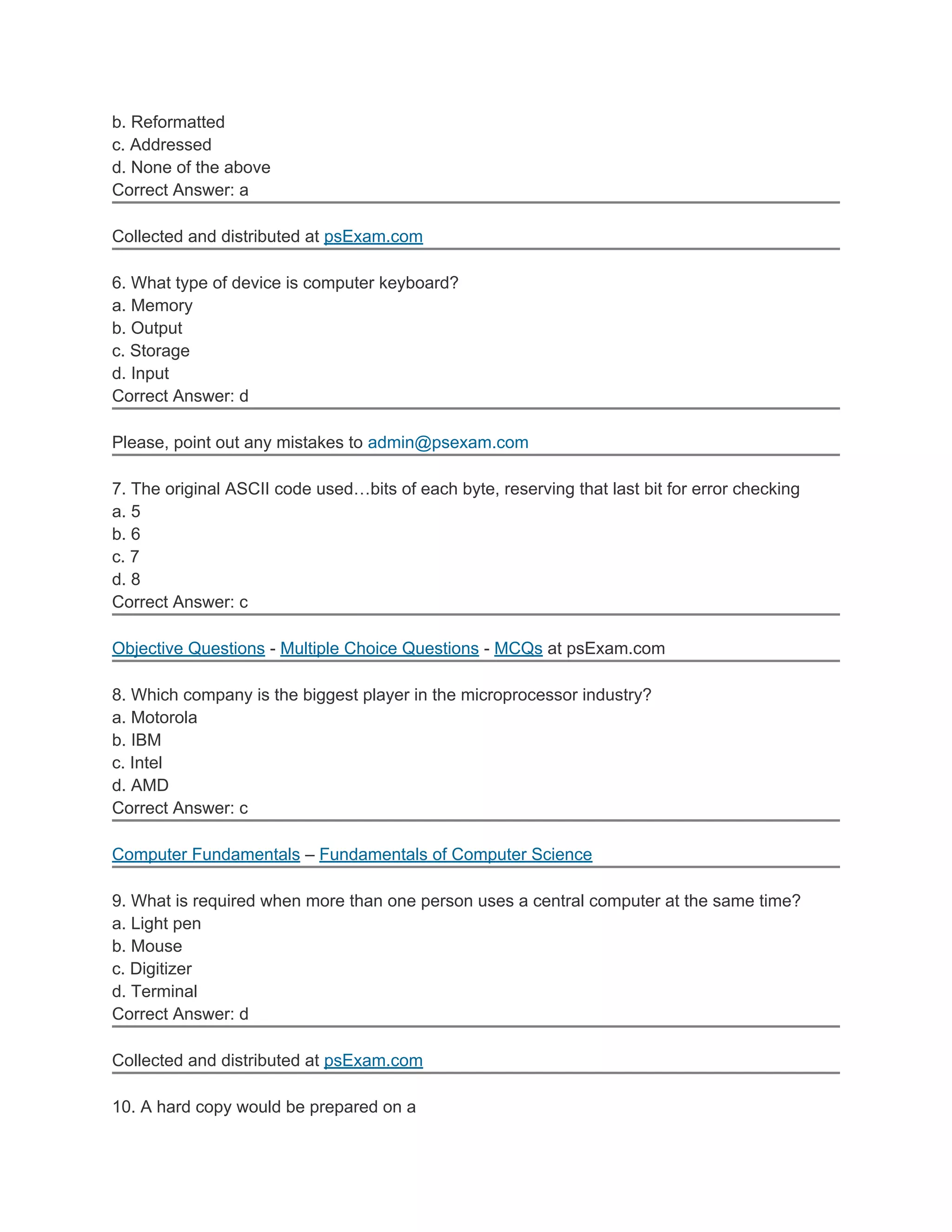 b. Reformatted
c. Addressed
d. None of the above
Correct Answer: a
Collected and distributed at psExam.com
6. What type of device is computer keyboard?
a. Memory
b. Output
c. Storage
d. Input
Correct Answer: d
Please, point out any mistakes to admin@psexam.com
7. The original ASCII code used…bits of each byte, reserving that last bit for error checking
a. 5
b. 6
c. 7
d. 8
Correct Answer: c
Objective Questions - Multiple Choice Questions - MCQs at psExam.com
8. Which company is the biggest player in the microprocessor industry?
a. Motorola
b. IBM
c. Intel
d. AMD
Correct Answer: c
Computer Fundamentals – Fundamentals of Computer Science
9. What is required when more than one person uses a central computer at the same time?
a. Light pen
b. Mouse
c. Digitizer
d. Terminal
Correct Answer: d
Collected and distributed at psExam.com
10. A hard copy would be prepared on a
 