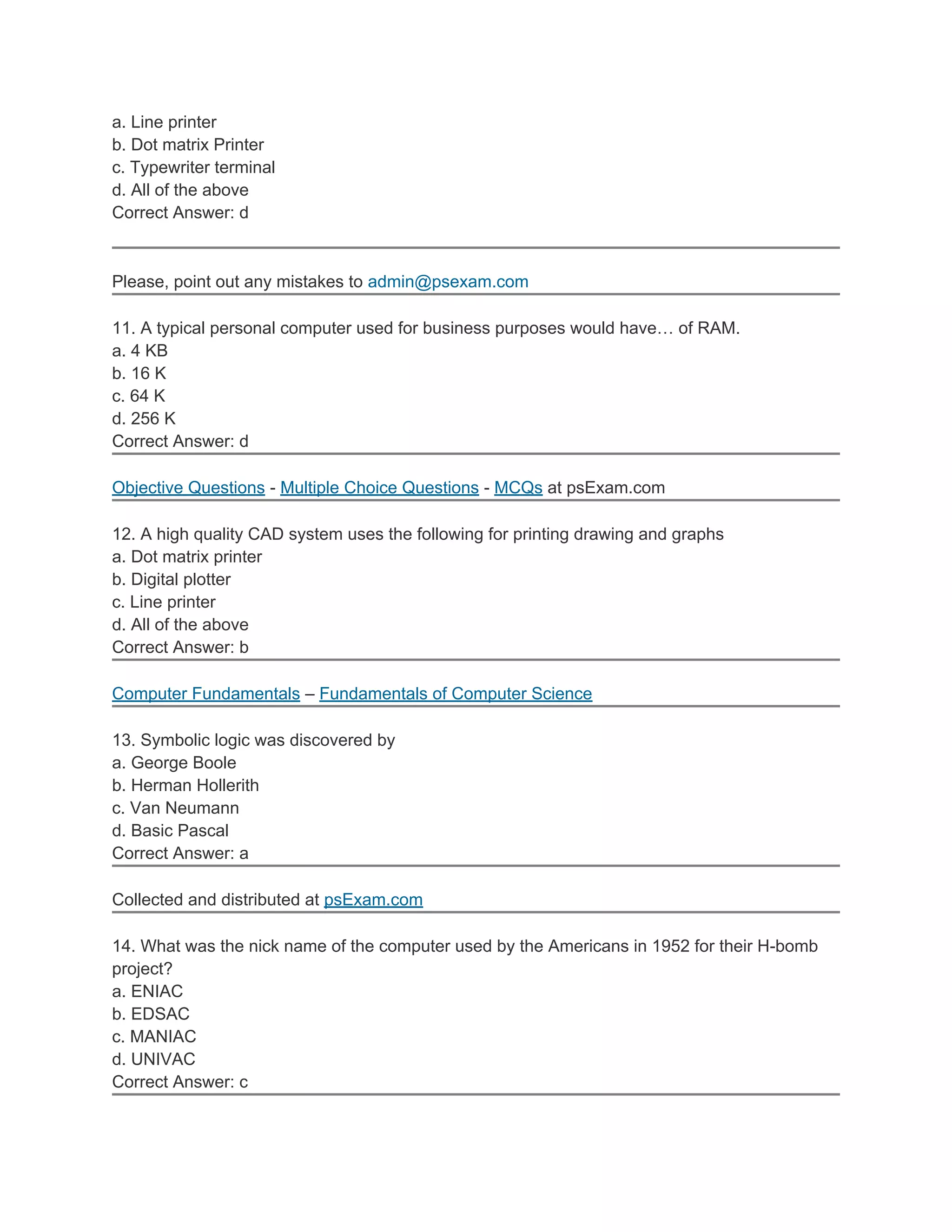 a. Line printer
b. Dot matrix Printer
c. Typewriter terminal
d. All of the above
Correct Answer: d
Please, point out any mistakes to admin@psexam.com
11. A typical personal computer used for business purposes would have… of RAM.
a. 4 KB
b. 16 K
c. 64 K
d. 256 K
Correct Answer: d
Objective Questions - Multiple Choice Questions - MCQs at psExam.com
12. A high quality CAD system uses the following for printing drawing and graphs
a. Dot matrix printer
b. Digital plotter
c. Line printer
d. All of the above
Correct Answer: b
Computer Fundamentals – Fundamentals of Computer Science
13. Symbolic logic was discovered by
a. George Boole
b. Herman Hollerith
c. Van Neumann
d. Basic Pascal
Correct Answer: a
Collected and distributed at psExam.com
14. What was the nick name of the computer used by the Americans in 1952 for their H-bomb
project?
a. ENIAC
b. EDSAC
c. MANIAC
d. UNIVAC
Correct Answer: c
 