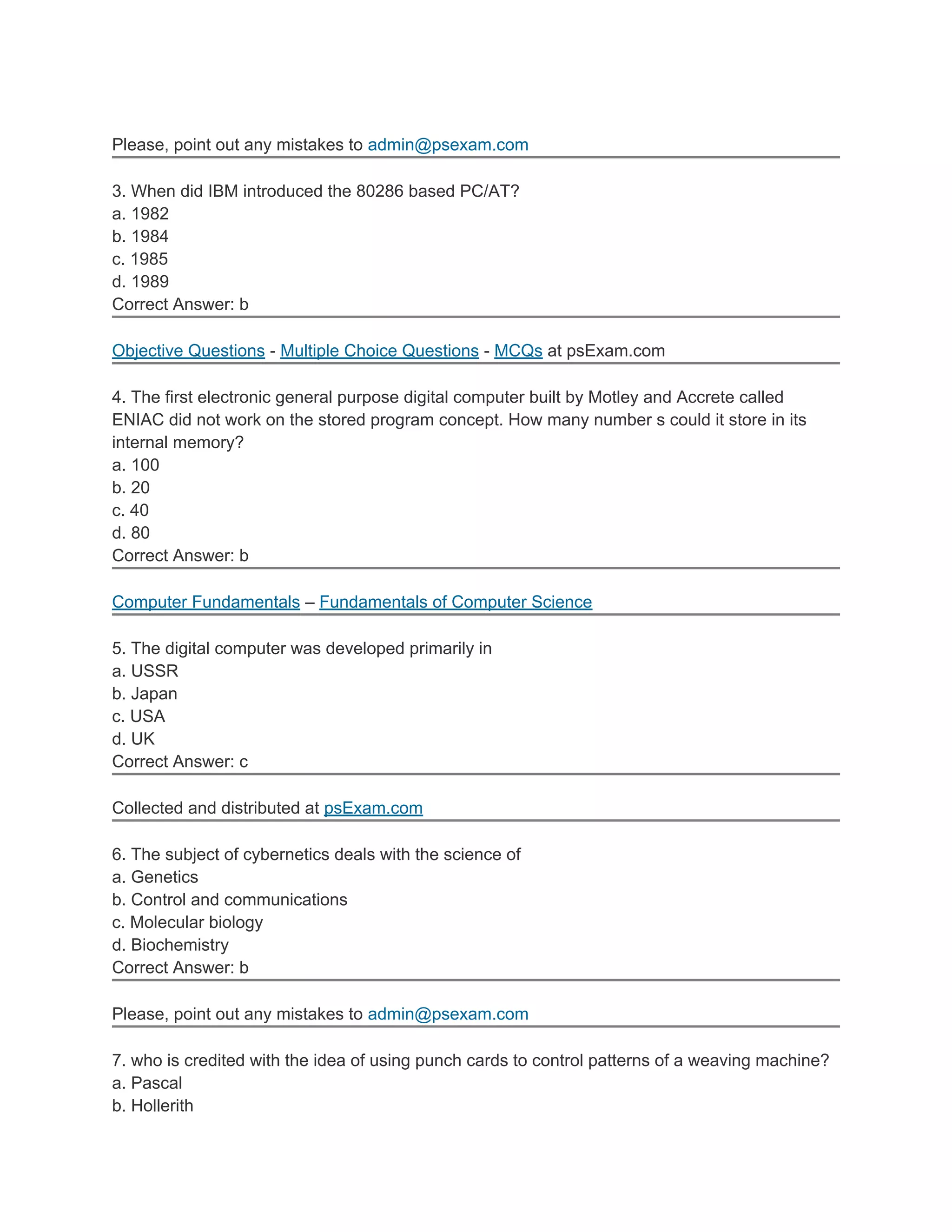 Please, point out any mistakes to admin@psexam.com
3. When did IBM introduced the 80286 based PC/AT?
a. 1982
b. 1984
c. 1985
d. 1989
Correct Answer: b
Objective Questions - Multiple Choice Questions - MCQs at psExam.com
4. The first electronic general purpose digital computer built by Motley and Accrete called
ENIAC did not work on the stored program concept. How many number s could it store in its
internal memory?
a. 100
b. 20
c. 40
d. 80
Correct Answer: b
Computer Fundamentals – Fundamentals of Computer Science
5. The digital computer was developed primarily in
a. USSR
b. Japan
c. USA
d. UK
Correct Answer: c
Collected and distributed at psExam.com
6. The subject of cybernetics deals with the science of
a. Genetics
b. Control and communications
c. Molecular biology
d. Biochemistry
Correct Answer: b
Please, point out any mistakes to admin@psexam.com
7. who is credited with the idea of using punch cards to control patterns of a weaving machine?
a. Pascal
b. Hollerith
 