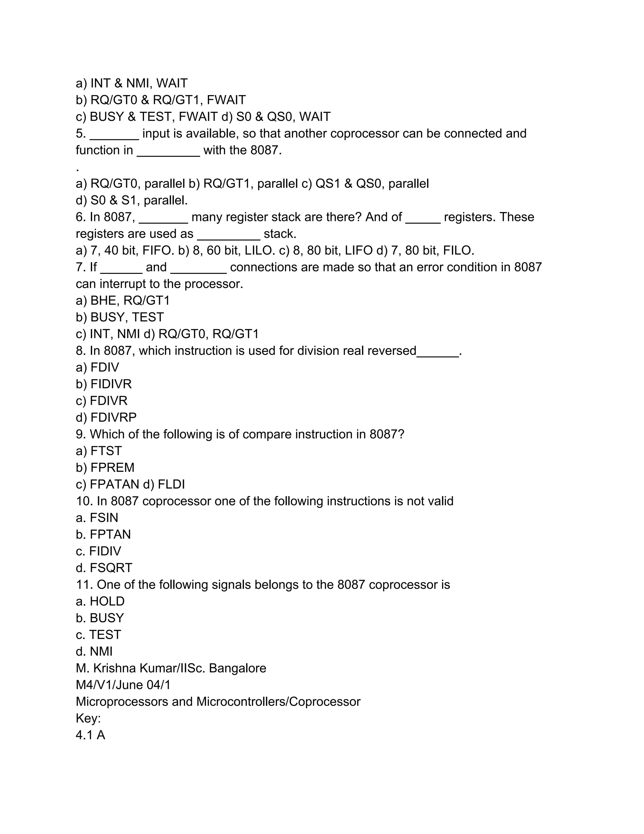 a) INT & NMI, WAIT
b) RQ/GT0 & RQ/GT1, FWAIT
c) BUSY & TEST, FWAIT d) S0 & QS0, WAIT
5. _______ input is available, so that another coprocessor can be connected and
function in _________ with the 8087.
.
a) RQ/GT0, parallel b) RQ/GT1, parallel c) QS1 & QS0, parallel
d) S0 & S1, parallel.
6. In 8087, _______ many register stack are there? And of _____ registers. These
registers are used as _________ stack.
a) 7, 40 bit, FIFO. b) 8, 60 bit, LILO. c) 8, 80 bit, LIFO d) 7, 80 bit, FILO.
7. If ______ and ________ connections are made so that an error condition in 8087
can interrupt to the processor.
a) BHE, RQ/GT1
b) BUSY, TEST
c) INT, NMI d) RQ/GT0, RQ/GT1
8. In 8087, which instruction is used for division real reversed______.
a) FDIV
b) FIDIVR
c) FDIVR
d) FDIVRP
9. Which of the following is of compare instruction in 8087?
a) FTST
b) FPREM
c) FPATAN d) FLDI
10. In 8087 coprocessor one of the following instructions is not valid
a. FSIN
b. FPTAN
c. FIDIV
d. FSQRT
11. One of the following signals belongs to the 8087 coprocessor is
a. HOLD
b. BUSY
c. TEST
d. NMI
M. Krishna Kumar/IISc. Bangalore
M4/V1/June 04/1
Microprocessors and Microcontrollers/Coprocessor
Key:
4.1 A
 