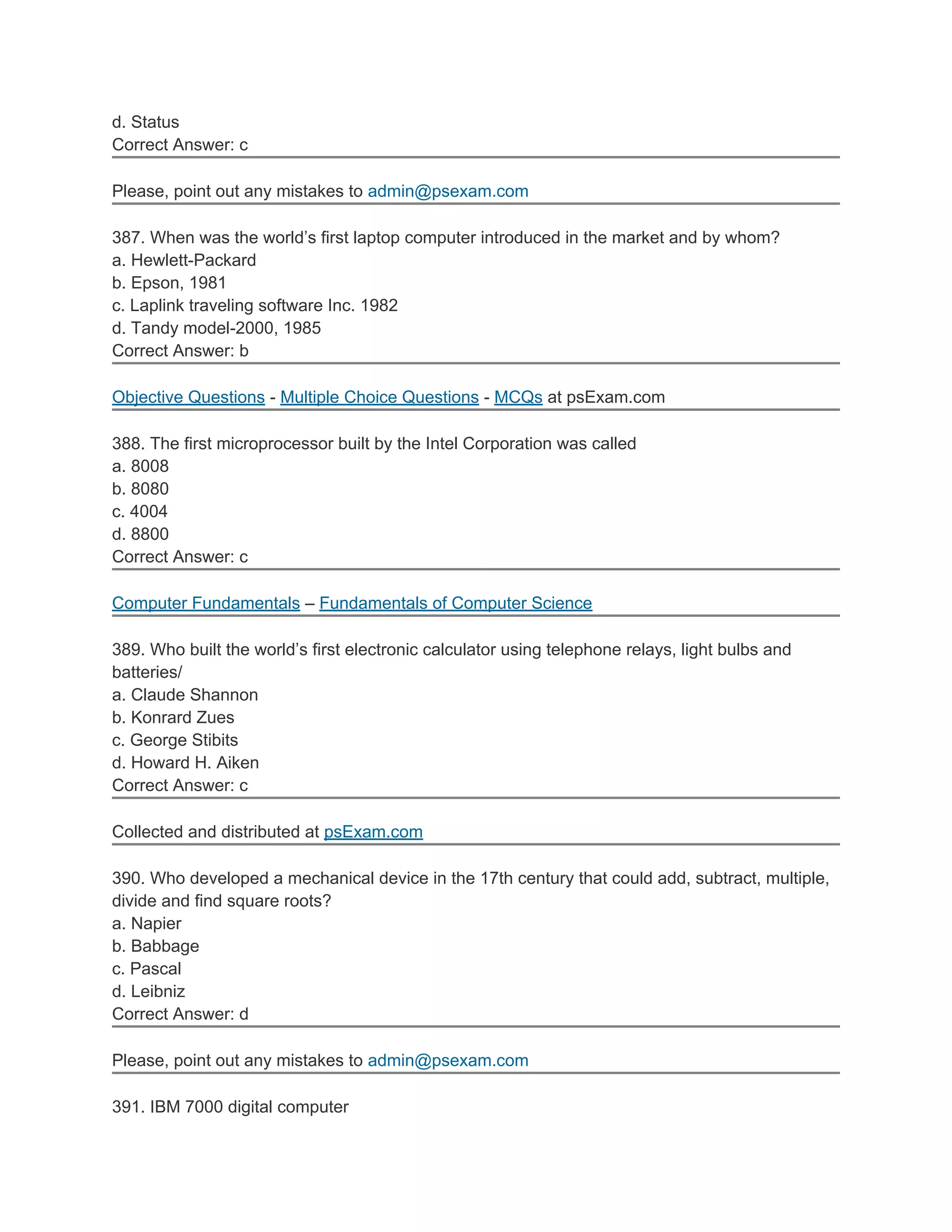 d. Status
Correct Answer: c
Please, point out any mistakes to admin@psexam.com
387. When was the world’s first laptop computer introduced in the market and by whom?
a. Hewlett-Packard
b. Epson, 1981
c. Laplink traveling software Inc. 1982
d. Tandy model-2000, 1985
Correct Answer: b
Objective Questions - Multiple Choice Questions - MCQs at psExam.com
388. The first microprocessor built by the Intel Corporation was called
a. 8008
b. 8080
c. 4004
d. 8800
Correct Answer: c
Computer Fundamentals – Fundamentals of Computer Science
389. Who built the world’s first electronic calculator using telephone relays, light bulbs and
batteries/
a. Claude Shannon
b. Konrard Zues
c. George Stibits
d. Howard H. Aiken
Correct Answer: c
Collected and distributed at psExam.com
390. Who developed a mechanical device in the 17th century that could add, subtract, multiple,
divide and find square roots?
a. Napier
b. Babbage
c. Pascal
d. Leibniz
Correct Answer: d
Please, point out any mistakes to admin@psexam.com
391. IBM 7000 digital computer
 