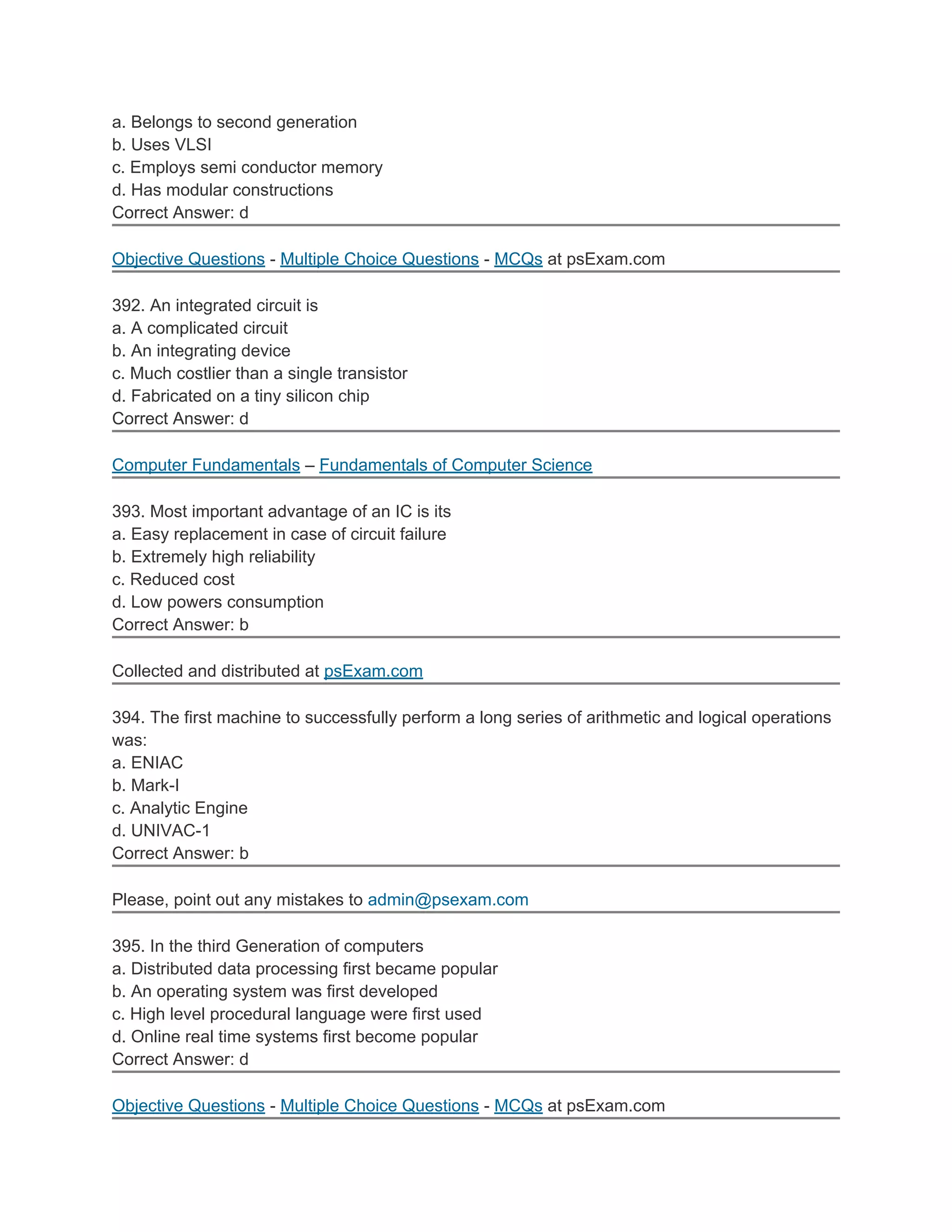 a. Belongs to second generation
b. Uses VLSI
c. Employs semi conductor memory
d. Has modular constructions
Correct Answer: d
Objective Questions - Multiple Choice Questions - MCQs at psExam.com
392. An integrated circuit is
a. A complicated circuit
b. An integrating device
c. Much costlier than a single transistor
d. Fabricated on a tiny silicon chip
Correct Answer: d
Computer Fundamentals – Fundamentals of Computer Science
393. Most important advantage of an IC is its
a. Easy replacement in case of circuit failure
b. Extremely high reliability
c. Reduced cost
d. Low powers consumption
Correct Answer: b
Collected and distributed at psExam.com
394. The first machine to successfully perform a long series of arithmetic and logical operations
was:
a. ENIAC
b. Mark-I
c. Analytic Engine
d. UNIVAC-1
Correct Answer: b
Please, point out any mistakes to admin@psexam.com
395. In the third Generation of computers
a. Distributed data processing first became popular
b. An operating system was first developed
c. High level procedural language were first used
d. Online real time systems first become popular
Correct Answer: d
Objective Questions - Multiple Choice Questions - MCQs at psExam.com
 