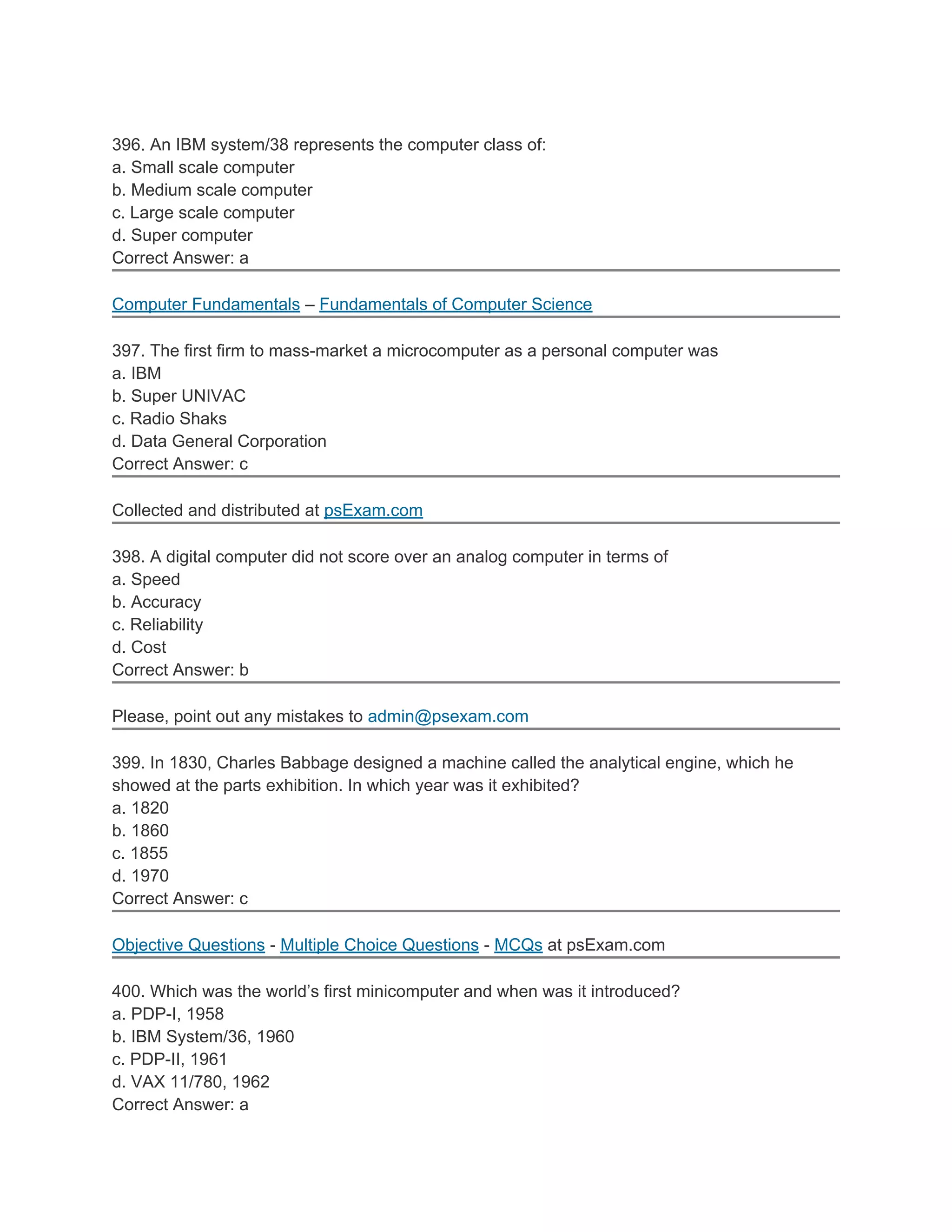 396. An IBM system/38 represents the computer class of:
a. Small scale computer
b. Medium scale computer
c. Large scale computer
d. Super computer
Correct Answer: a
Computer Fundamentals – Fundamentals of Computer Science
397. The first firm to mass-market a microcomputer as a personal computer was
a. IBM
b. Super UNIVAC
c. Radio Shaks
d. Data General Corporation
Correct Answer: c
Collected and distributed at psExam.com
398. A digital computer did not score over an analog computer in terms of
a. Speed
b. Accuracy
c. Reliability
d. Cost
Correct Answer: b
Please, point out any mistakes to admin@psexam.com
399. In 1830, Charles Babbage designed a machine called the analytical engine, which he
showed at the parts exhibition. In which year was it exhibited?
a. 1820
b. 1860
c. 1855
d. 1970
Correct Answer: c
Objective Questions - Multiple Choice Questions - MCQs at psExam.com
400. Which was the world’s first minicomputer and when was it introduced?
a. PDP-I, 1958
b. IBM System/36, 1960
c. PDP-II, 1961
d. VAX 11/780, 1962
Correct Answer: a
 