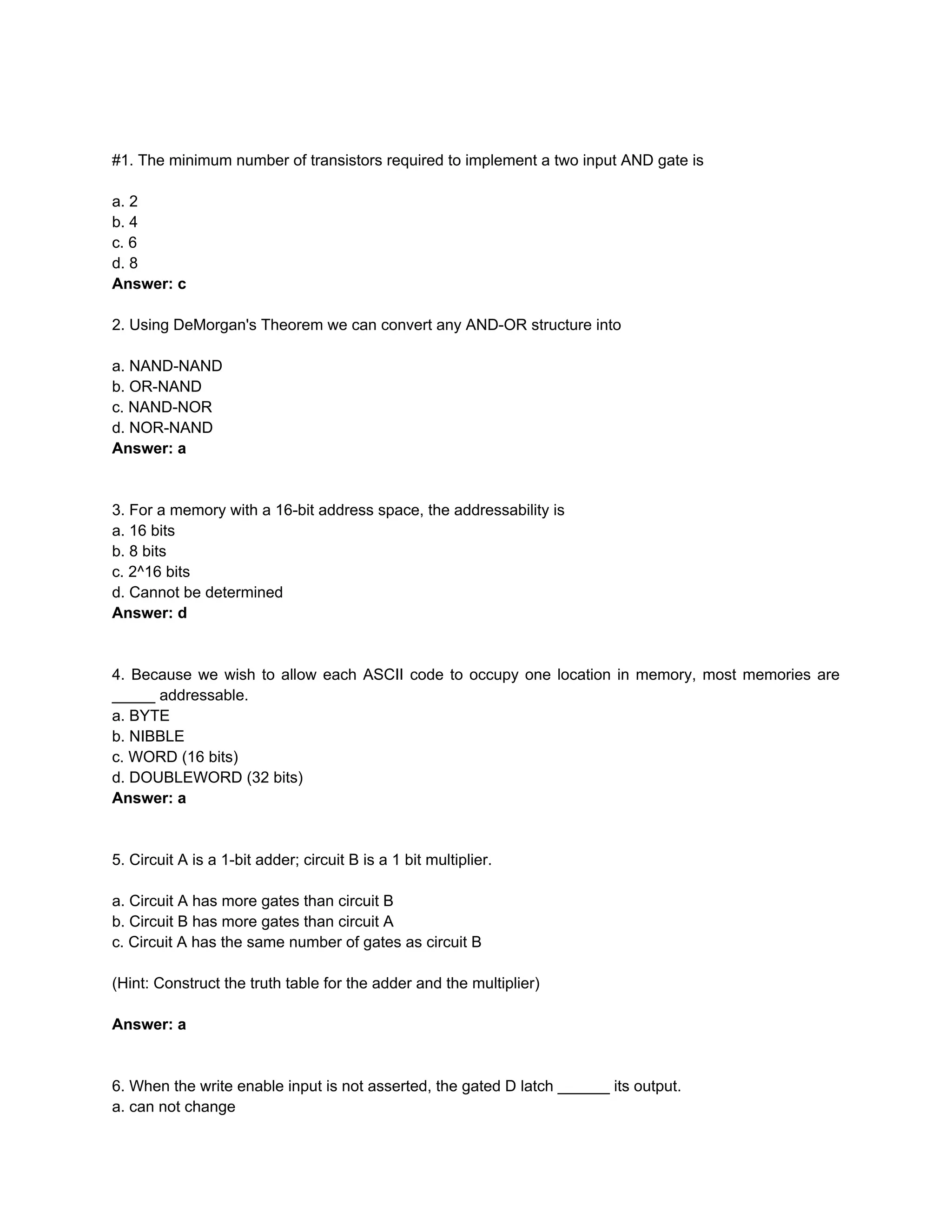 #1. The minimum number of transistors required to implement a two input AND gate is
a. 2
b. 4
c. 6
d. 8
Answer: c
2. Using DeMorgan's Theorem we can convert any AND-OR structure into
a. NAND-NAND
b. OR-NAND
c. NAND-NOR
d. NOR-NAND
Answer: a
3. For a memory with a 16-bit address space, the addressability is
a. 16 bits
b. 8 bits
c. 2^16 bits
d. Cannot be determined
Answer: d
4. Because we wish to allow each ASCII code to occupy one location in memory, most memories are
_____ addressable.
a. BYTE
b. NIBBLE
c. WORD (16 bits)
d. DOUBLEWORD (32 bits)
Answer: a
5. Circuit A is a 1-bit adder; circuit B is a 1 bit multiplier.
a. Circuit A has more gates than circuit B
b. Circuit B has more gates than circuit A
c. Circuit A has the same number of gates as circuit B
(Hint: Construct the truth table for the adder and the multiplier)
Answer: a
6. When the write enable input is not asserted, the gated D latch ______ its output.
a. can not change
 