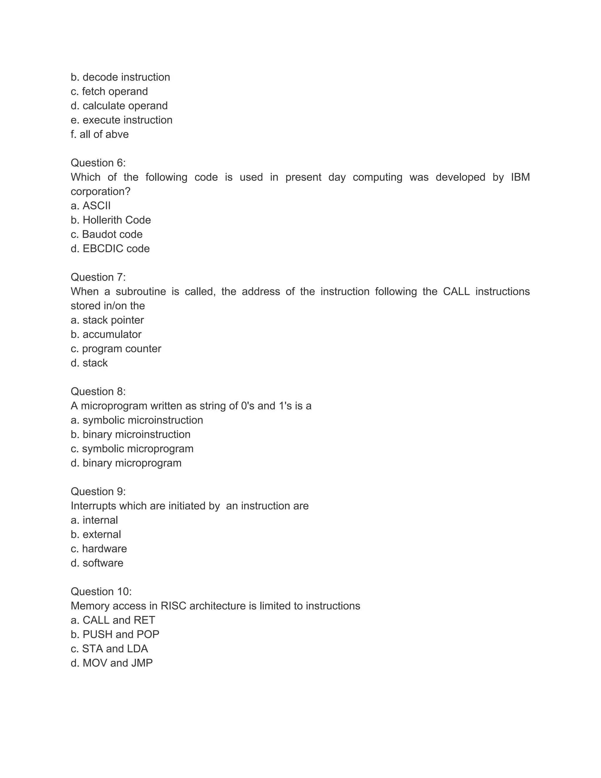 b. decode instruction
c. fetch operand
d. calculate operand
e. execute instruction
f. all of abve
Question 6:
Which of the following code is used in present day computing was developed by IBM
corporation?
a. ASCII
b. Hollerith Code
c. Baudot code
d. EBCDIC code
Question 7:
When a subroutine is called, the address of the instruction following the CALL instructions
stored in/on the
a. stack pointer
b. accumulator
c. program counter
d. stack
Question 8:
A microprogram written as string of 0's and 1's is a
a. symbolic microinstruction
b. binary microinstruction
c. symbolic microprogram
d. binary microprogram
Question 9:
Interrupts which are initiated by an instruction are
a. internal
b. external
c. hardware
d. software
Question 10:
Memory access in RISC architecture is limited to instructions
a. CALL and RET
b. PUSH and POP
c. STA and LDA
d. MOV and JMP
 