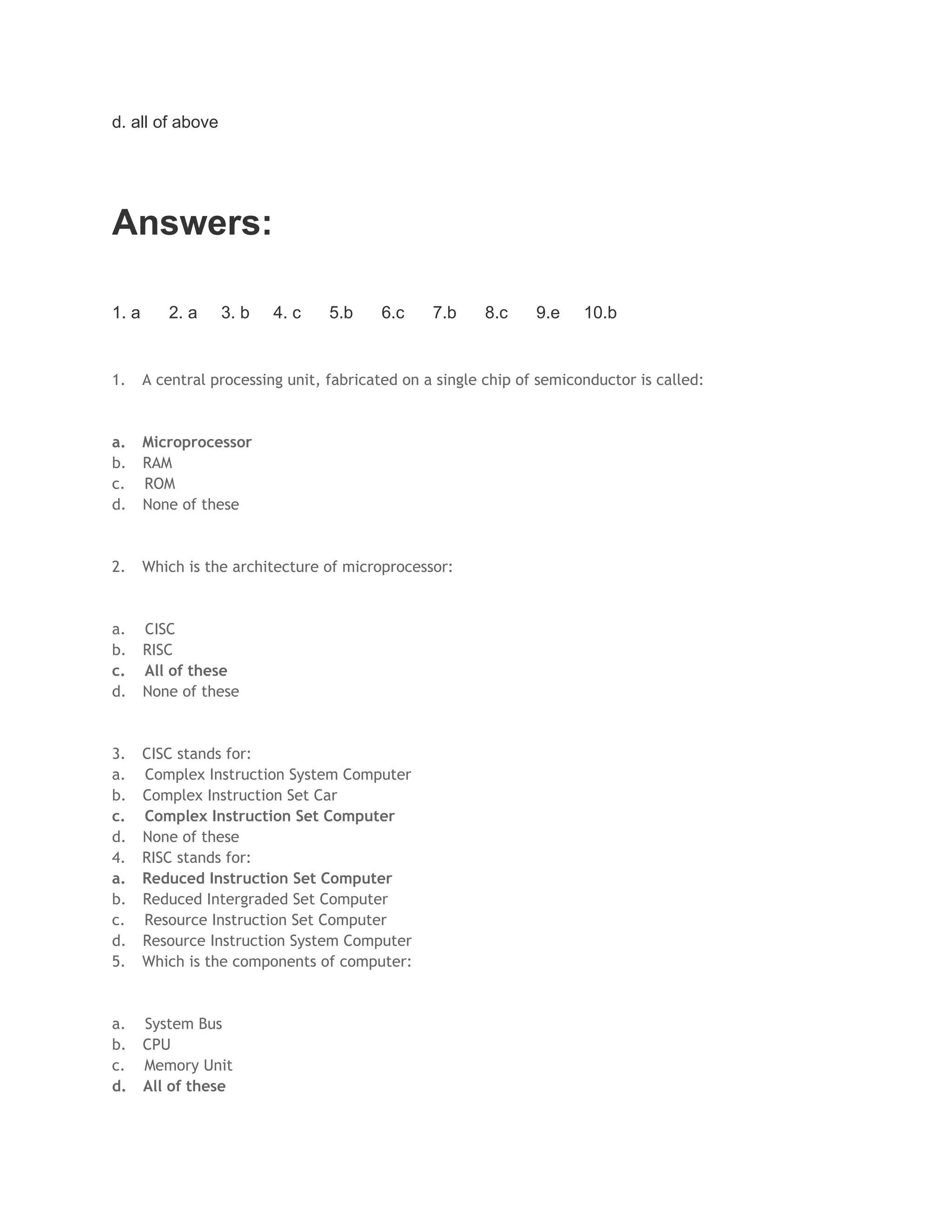 d. all of above
Answers:
1. a 2. a 3. b 4. c 5.b 6.c 7.b 8.c 9.e 10.b
1. A central processing unit, fabricated on a single chip of semiconductor is called:
a. Microprocessor
b. RAM
c. ROM
d. None of these
2. Which is the architecture of microprocessor:
a. CISC
b. RISC
c. All of these
d. None of these
3. CISC stands for:
a. Complex Instruction System Computer
b. Complex Instruction Set Car
c. Complex Instruction Set Computer
d. None of these
4. RISC stands for:
a. Reduced Instruction Set Computer
b. Reduced Intergraded Set Computer
c. Resource Instruction Set Computer
d. Resource Instruction System Computer
5. Which is the components of computer:
a. System Bus
b. CPU
c. Memory Unit
d. All of these
 