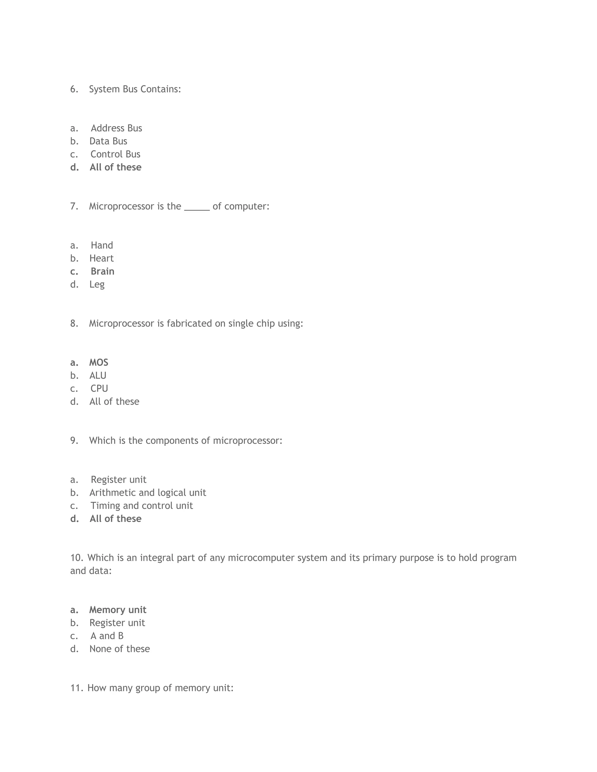 6. System Bus Contains:
a. Address Bus
b. Data Bus
c. Control Bus
d. All of these
7. Microprocessor is the _____ of computer:
a. Hand
b. Heart
c. Brain
d. Leg
8. Microprocessor is fabricated on single chip using:
a. MOS
b. ALU
c. CPU
d. All of these
9. Which is the components of microprocessor:
a. Register unit
b. Arithmetic and logical unit
c. Timing and control unit
d. All of these
10. Which is an integral part of any microcomputer system and its primary purpose is to hold program
and data:
a. Memory unit
b. Register unit
c. A and B
d. None of these
11. How many group of memory unit:
 