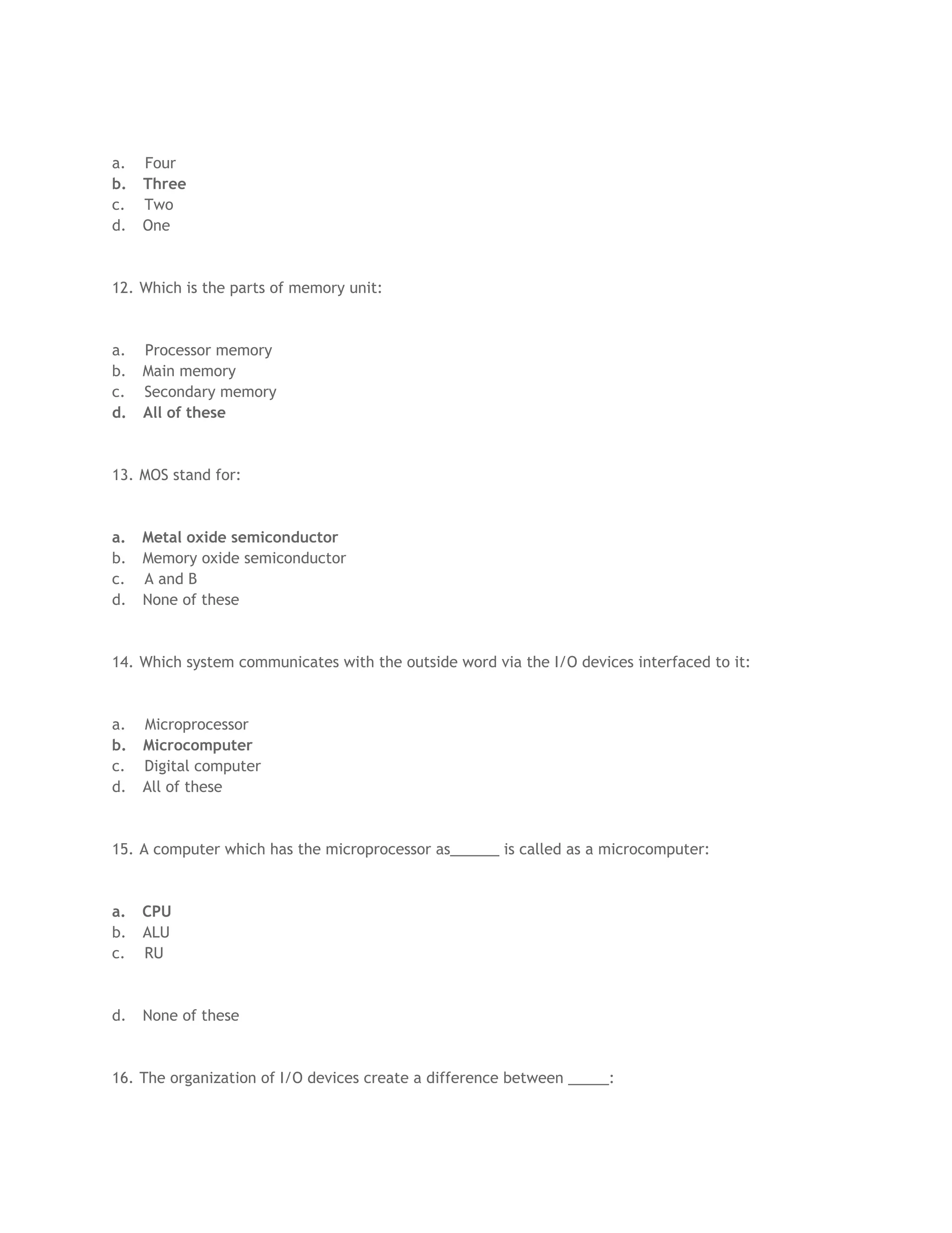 a. Four
b. Three
c. Two
d. One
12. Which is the parts of memory unit:
a. Processor memory
b. Main memory
c. Secondary memory
d. All of these
13. MOS stand for:
a. Metal oxide semiconductor
b. Memory oxide semiconductor
c. A and B
d. None of these
14. Which system communicates with the outside word via the I/O devices interfaced to it:
a. Microprocessor
b. Microcomputer
c. Digital computer
d. All of these
15. A computer which has the microprocessor as______ is called as a microcomputer:
a. CPU
b. ALU
c. RU
d. None of these
16. The organization of I/O devices create a difference between _____:
 