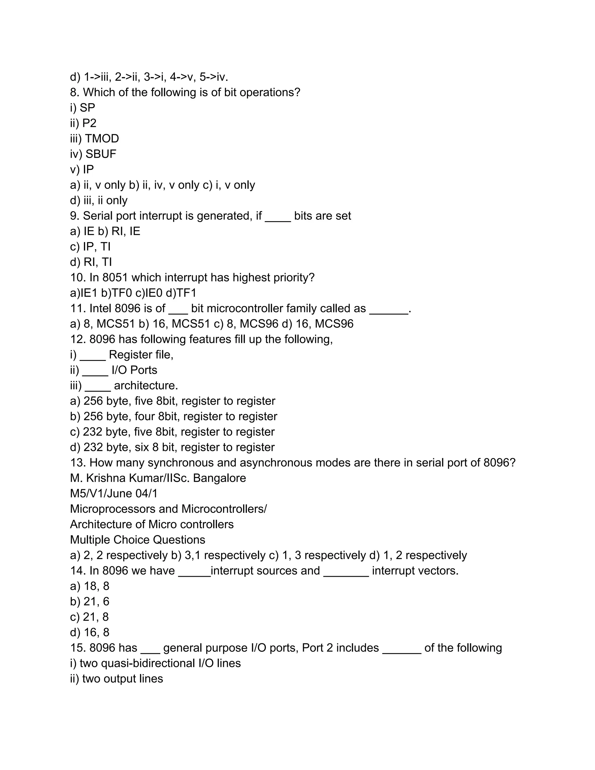 d) 1->iii, 2->ii, 3->i, 4->v, 5->iv.
8. Which of the following is of bit operations?
i) SP
ii) P2
iii) TMOD
iv) SBUF
v) IP
a) ii, v only b) ii, iv, v only c) i, v only
d) iii, ii only
9. Serial port interrupt is generated, if ____ bits are set
a) IE b) RI, IE
c) IP, TI
d) RI, TI
10. In 8051 which interrupt has highest priority?
a)IE1 b)TF0 c)IE0 d)TF1
11. Intel 8096 is of ___ bit microcontroller family called as ______.
a) 8, MCS51 b) 16, MCS51 c) 8, MCS96 d) 16, MCS96
12. 8096 has following features fill up the following,
i) ____ Register file,
ii) ____ I/O Ports
iii) ____ architecture.
a) 256 byte, five 8bit, register to register
b) 256 byte, four 8bit, register to register
c) 232 byte, five 8bit, register to register
d) 232 byte, six 8 bit, register to register
13. How many synchronous and asynchronous modes are there in serial port of 8096?
M. Krishna Kumar/IISc. Bangalore
M5/V1/June 04/1
Microprocessors and Microcontrollers/
Architecture of Micro controllers
Multiple Choice Questions
a) 2, 2 respectively b) 3,1 respectively c) 1, 3 respectively d) 1, 2 respectively
14. In 8096 we have _____interrupt sources and _______ interrupt vectors.
a) 18, 8
b) 21, 6
c) 21, 8
d) 16, 8
15. 8096 has ___ general purpose I/O ports, Port 2 includes ______ of the following
i) two quasi-bidirectional I/O lines
ii) two output lines
 