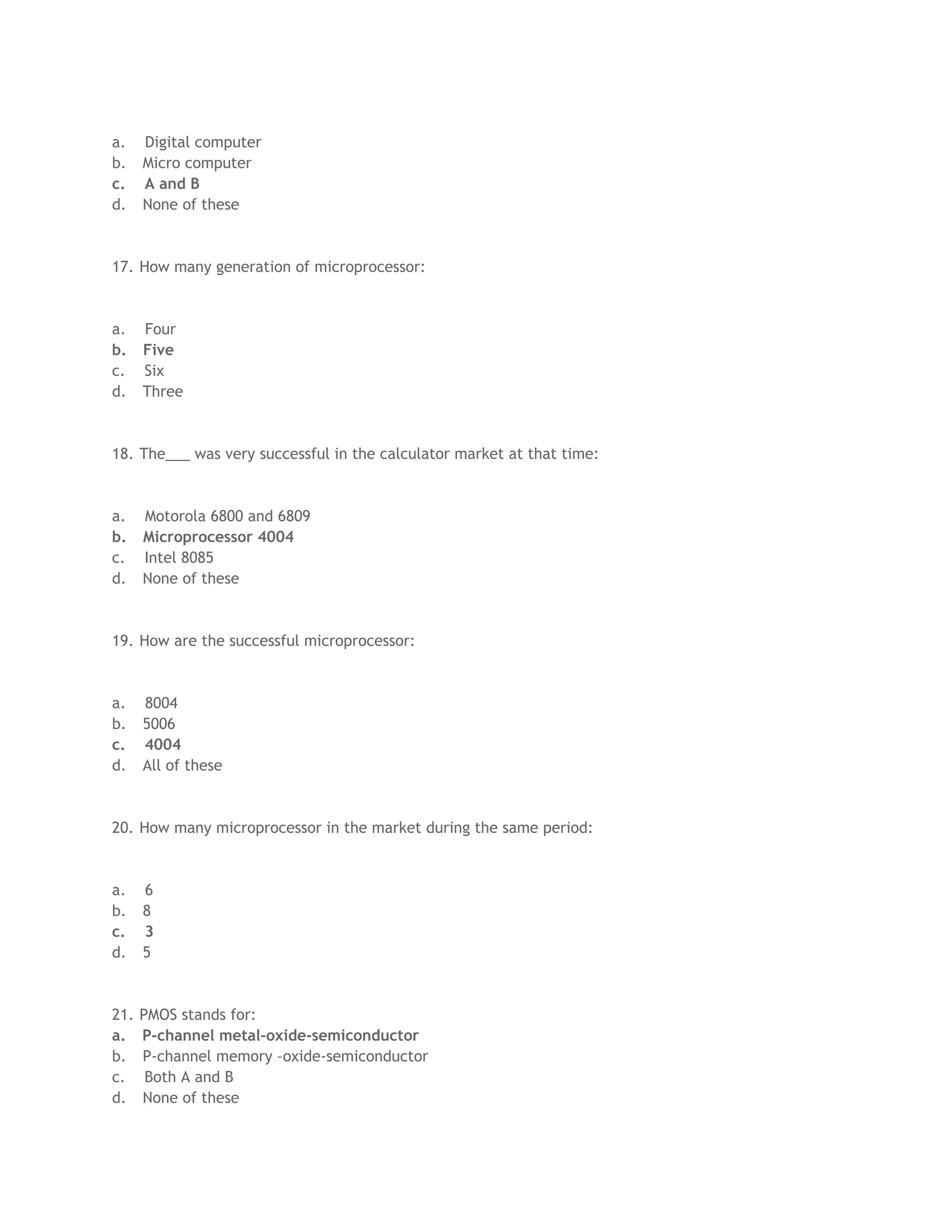a. Digital computer
b. Micro computer
c. A and B
d. None of these
17. How many generation of microprocessor:
a. Four
b. Five
c. Six
d. Three
18. The___ was very successful in the calculator market at that time:
a. Motorola 6800 and 6809
b. Microprocessor 4004
c. Intel 8085
d. None of these
19. How are the successful microprocessor:
a. 8004
b. 5006
c. 4004
d. All of these
20. How many microprocessor in the market during the same period:
a. 6
b. 8
c. 3
d. 5
21. PMOS stands for:
a. P-channel metal-oxide-semiconductor
b. P-channel memory –oxide-semiconductor
c. Both A and B
d. None of these
 