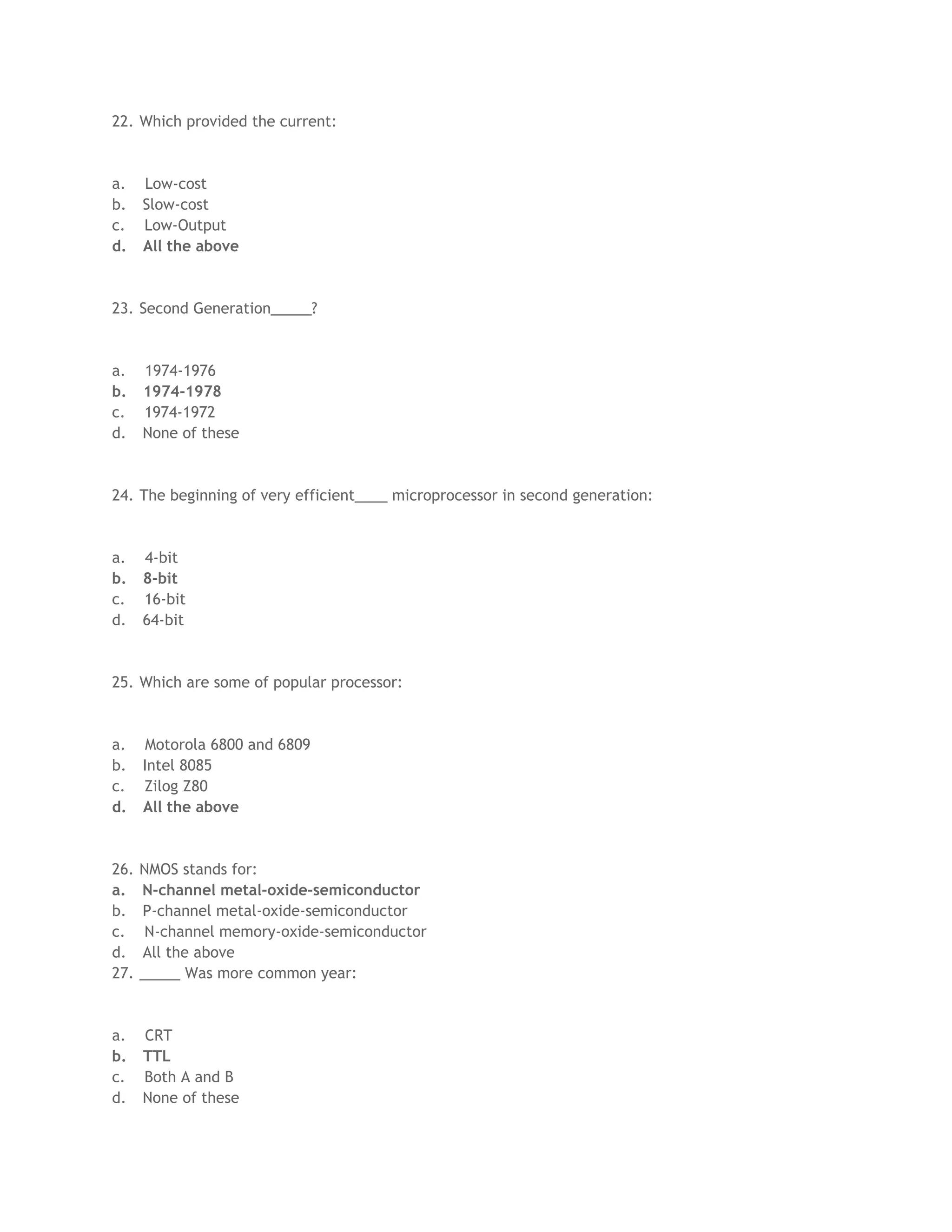 22. Which provided the current:
a. Low-cost
b. Slow-cost
c. Low-Output
d. All the above
23. Second Generation_____?
a. 1974-1976
b. 1974-1978
c. 1974-1972
d. None of these
24. The beginning of very efficient____ microprocessor in second generation:
a. 4-bit
b. 8-bit
c. 16-bit
d. 64-bit
25. Which are some of popular processor:
a. Motorola 6800 and 6809
b. Intel 8085
c. Zilog Z80
d. All the above
26. NMOS stands for:
a. N-channel metal-oxide-semiconductor
b. P-channel metal-oxide-semiconductor
c. N-channel memory-oxide-semiconductor
d. All the above
27. _____ Was more common year:
a. CRT
b. TTL
c. Both A and B
d. None of these
 