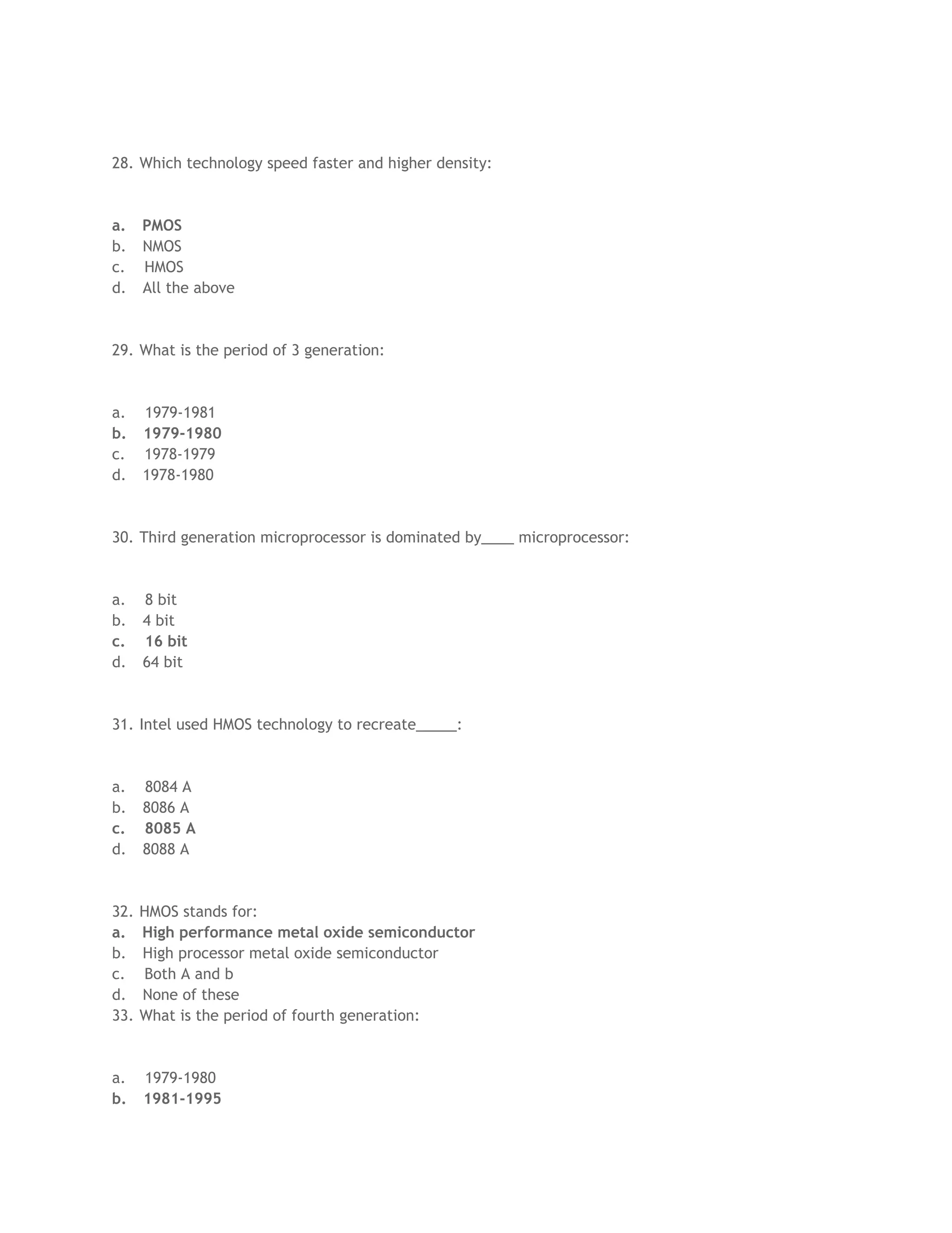 28. Which technology speed faster and higher density:
a. PMOS
b. NMOS
c. HMOS
d. All the above
29. What is the period of 3 generation:
a. 1979-1981
b. 1979-1980
c. 1978-1979
d. 1978-1980
30. Third generation microprocessor is dominated by____ microprocessor:
a. 8 bit
b. 4 bit
c. 16 bit
d. 64 bit
31. Intel used HMOS technology to recreate_____:
a. 8084 A
b. 8086 A
c. 8085 A
d. 8088 A
32. HMOS stands for:
a. High performance metal oxide semiconductor
b. High processor metal oxide semiconductor
c. Both A and b
d. None of these
33. What is the period of fourth generation:
a. 1979-1980
b. 1981-1995
 