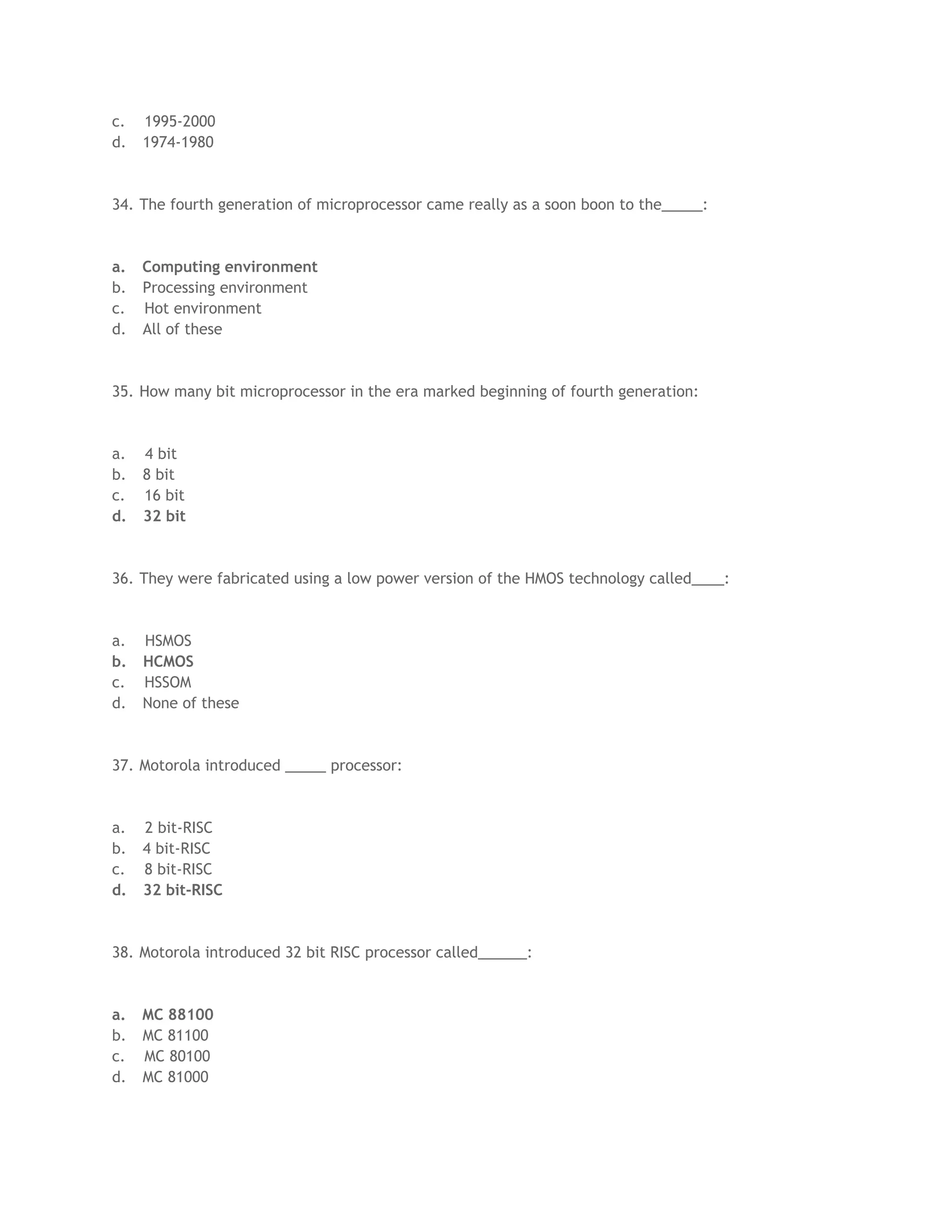 c. 1995-2000
d. 1974-1980
34. The fourth generation of microprocessor came really as a soon boon to the_____:
a. Computing environment
b. Processing environment
c. Hot environment
d. All of these
35. How many bit microprocessor in the era marked beginning of fourth generation:
a. 4 bit
b. 8 bit
c. 16 bit
d. 32 bit
36. They were fabricated using a low power version of the HMOS technology called____:
a. HSMOS
b. HCMOS
c. HSSOM
d. None of these
37. Motorola introduced _____ processor:
a. 2 bit-RISC
b. 4 bit-RISC
c. 8 bit-RISC
d. 32 bit-RISC
38. Motorola introduced 32 bit RISC processor called______:
a. MC 88100
b. MC 81100
c. MC 80100
d. MC 81000
 