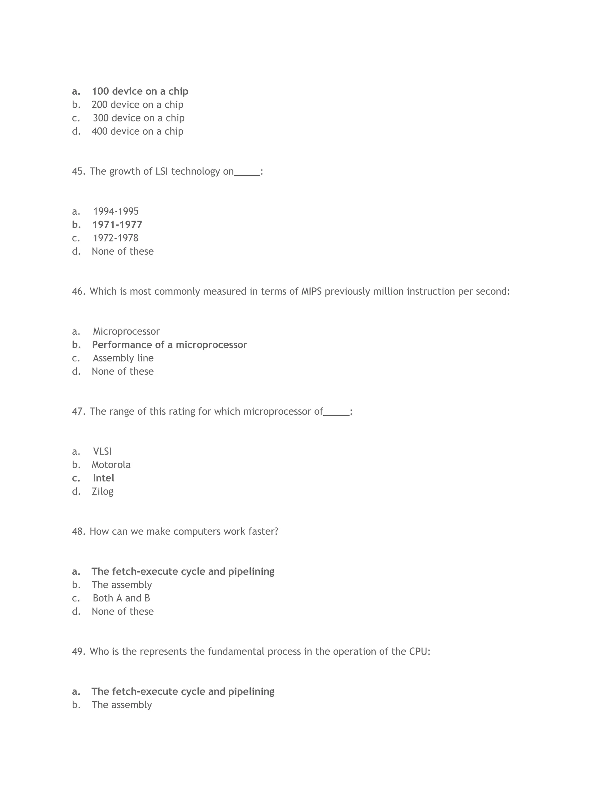 a. 100 device on a chip
b. 200 device on a chip
c. 300 device on a chip
d. 400 device on a chip
45. The growth of LSI technology on_____:
a. 1994-1995
b. 1971-1977
c. 1972-1978
d. None of these
46. Which is most commonly measured in terms of MIPS previously million instruction per second:
a. Microprocessor
b. Performance of a microprocessor
c. Assembly line
d. None of these
47. The range of this rating for which microprocessor of_____:
a. VLSI
b. Motorola
c. Intel
d. Zilog
48. How can we make computers work faster?
a. The fetch-execute cycle and pipelining
b. The assembly
c. Both A and B
d. None of these
49. Who is the represents the fundamental process in the operation of the CPU:
a. The fetch-execute cycle and pipelining
b. The assembly
 