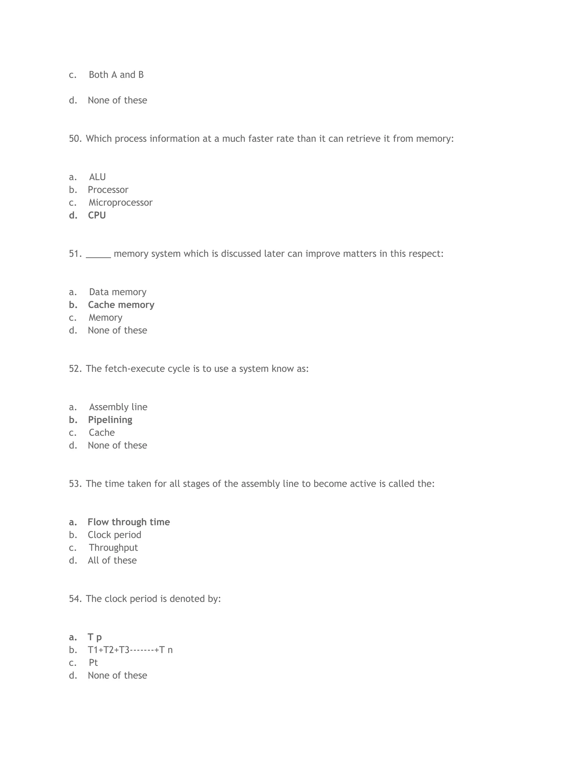 c. Both A and B
d. None of these
50. Which process information at a much faster rate than it can retrieve it from memory:
a. ALU
b. Processor
c. Microprocessor
d. CPU
51. _____ memory system which is discussed later can improve matters in this respect:
a. Data memory
b. Cache memory
c. Memory
d. None of these
52. The fetch-execute cycle is to use a system know as:
a. Assembly line
b. Pipelining
c. Cache
d. None of these
53. The time taken for all stages of the assembly line to become active is called the:
a. Flow through time
b. Clock period
c. Throughput
d. All of these
54. The clock period is denoted by:
a. T p
b. T1+T2+T3-------+T n
c. Pt
d. None of these
 