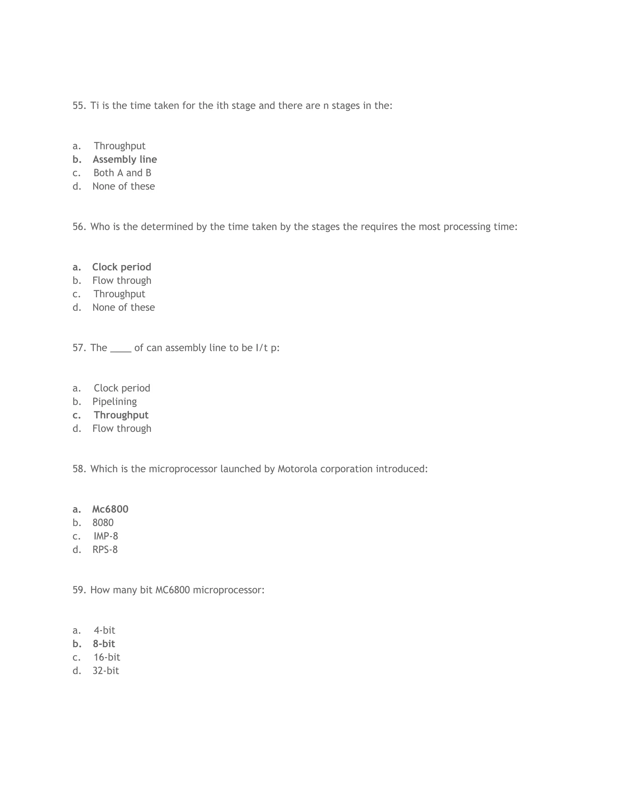 55. Ti is the time taken for the ith stage and there are n stages in the:
a. Throughput
b. Assembly line
c. Both A and B
d. None of these
56. Who is the determined by the time taken by the stages the requires the most processing time:
a. Clock period
b. Flow through
c. Throughput
d. None of these
57. The ____ of can assembly line to be I/t p:
a. Clock period
b. Pipelining
c. Throughput
d. Flow through
58. Which is the microprocessor launched by Motorola corporation introduced:
a. Mc6800
b. 8080
c. IMP-8
d. RPS-8
59. How many bit MC6800 microprocessor:
a. 4-bit
b. 8-bit
c. 16-bit
d. 32-bit
 