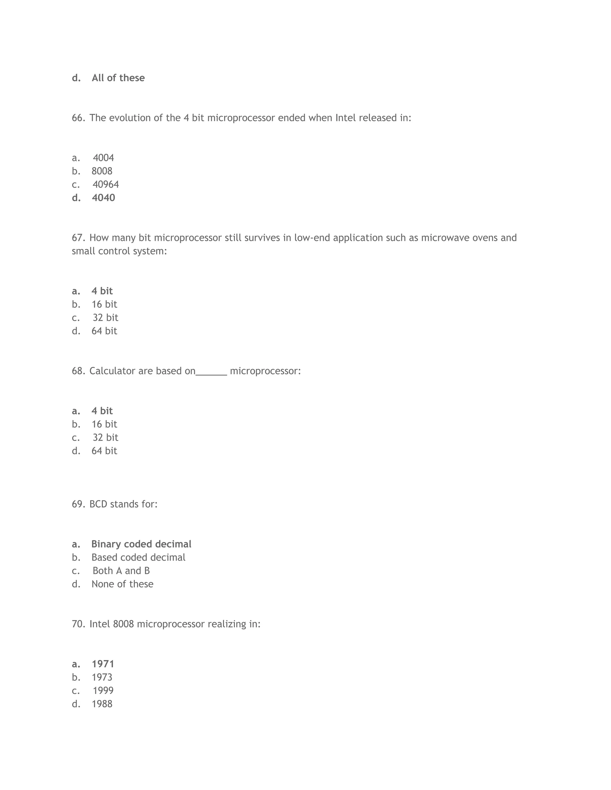 d. All of these
66. The evolution of the 4 bit microprocessor ended when Intel released in:
a. 4004
b. 8008
c. 40964
d. 4040
67. How many bit microprocessor still survives in low-end application such as microwave ovens and
small control system:
a. 4 bit
b. 16 bit
c. 32 bit
d. 64 bit
68. Calculator are based on______ microprocessor:
a. 4 bit
b. 16 bit
c. 32 bit
d. 64 bit
69. BCD stands for:
a. Binary coded decimal
b. Based coded decimal
c. Both A and B
d. None of these
70. Intel 8008 microprocessor realizing in:
a. 1971
b. 1973
c. 1999
d. 1988
 