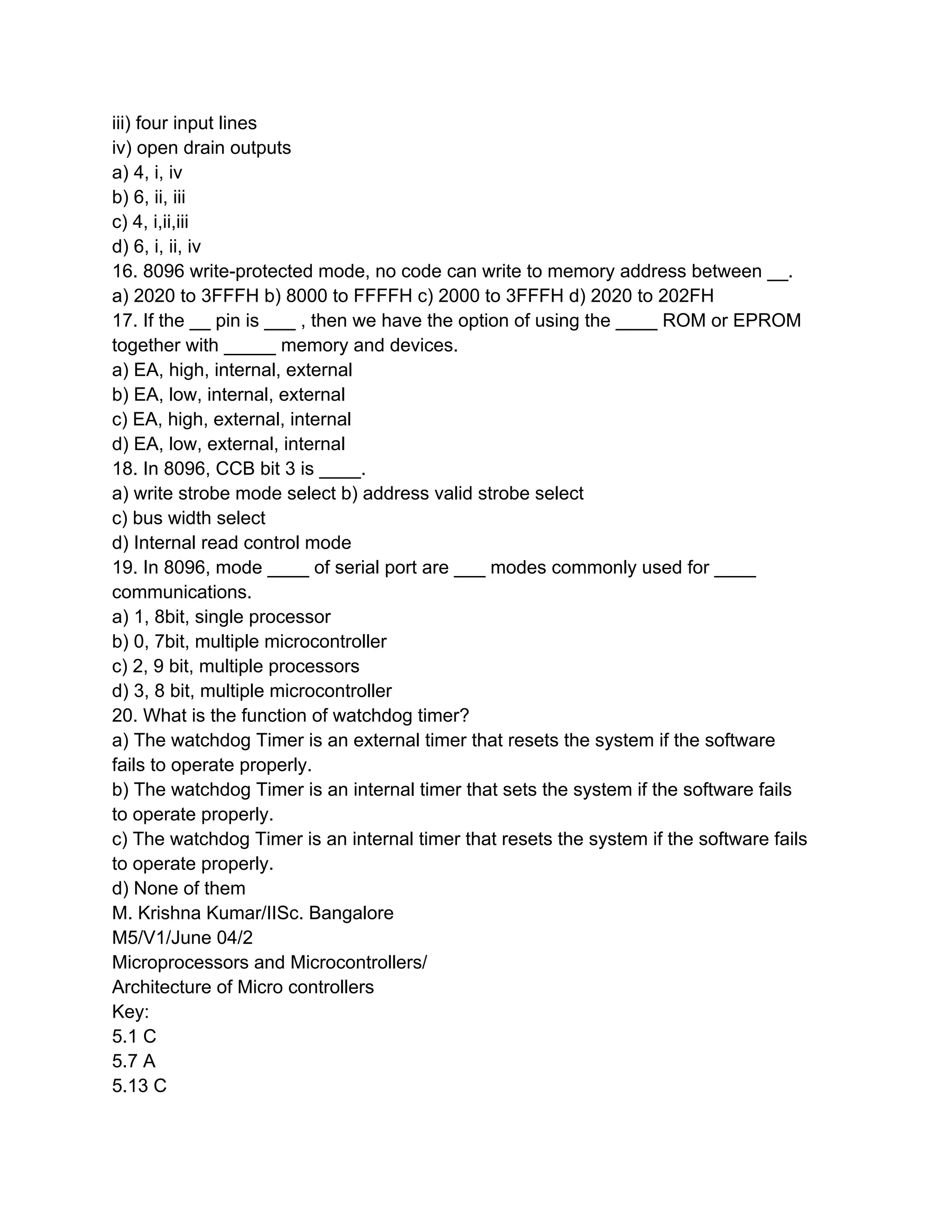 iii) four input lines
iv) open drain outputs
a) 4, i, iv
b) 6, ii, iii
c) 4, i,ii,iii
d) 6, i, ii, iv
16. 8096 write-protected mode, no code can write to memory address between __.
a) 2020 to 3FFFH b) 8000 to FFFFH c) 2000 to 3FFFH d) 2020 to 202FH
17. If the __ pin is ___ , then we have the option of using the ____ ROM or EPROM
together with _____ memory and devices.
a) EA, high, internal, external
b) EA, low, internal, external
c) EA, high, external, internal
d) EA, low, external, internal
18. In 8096, CCB bit 3 is ____.
a) write strobe mode select b) address valid strobe select
c) bus width select
d) Internal read control mode
19. In 8096, mode ____ of serial port are ___ modes commonly used for ____
communications.
a) 1, 8bit, single processor
b) 0, 7bit, multiple microcontroller
c) 2, 9 bit, multiple processors
d) 3, 8 bit, multiple microcontroller
20. What is the function of watchdog timer?
a) The watchdog Timer is an external timer that resets the system if the software
fails to operate properly.
b) The watchdog Timer is an internal timer that sets the system if the software fails
to operate properly.
c) The watchdog Timer is an internal timer that resets the system if the software fails
to operate properly.
d) None of them
M. Krishna Kumar/IISc. Bangalore
M5/V1/June 04/2
Microprocessors and Microcontrollers/
Architecture of Micro controllers
Key:
5.1 C
5.7 A
5.13 C
 