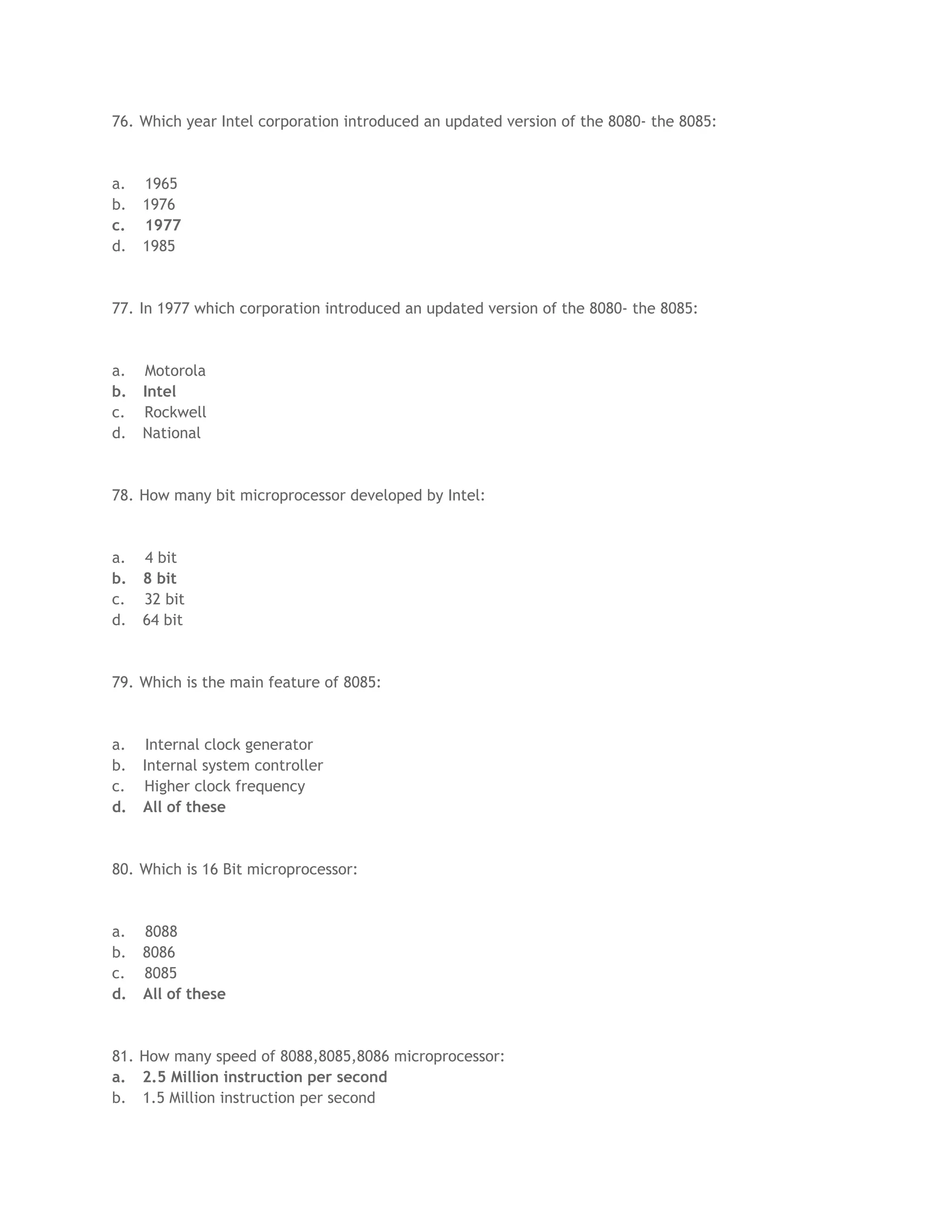 76. Which year Intel corporation introduced an updated version of the 8080- the 8085:
a. 1965
b. 1976
c. 1977
d. 1985
77. In 1977 which corporation introduced an updated version of the 8080- the 8085:
a. Motorola
b. Intel
c. Rockwell
d. National
78. How many bit microprocessor developed by Intel:
a. 4 bit
b. 8 bit
c. 32 bit
d. 64 bit
79. Which is the main feature of 8085:
a. Internal clock generator
b. Internal system controller
c. Higher clock frequency
d. All of these
80. Which is 16 Bit microprocessor:
a. 8088
b. 8086
c. 8085
d. All of these
81. How many speed of 8088,8085,8086 microprocessor:
a. 2.5 Million instruction per second
b. 1.5 Million instruction per second
 