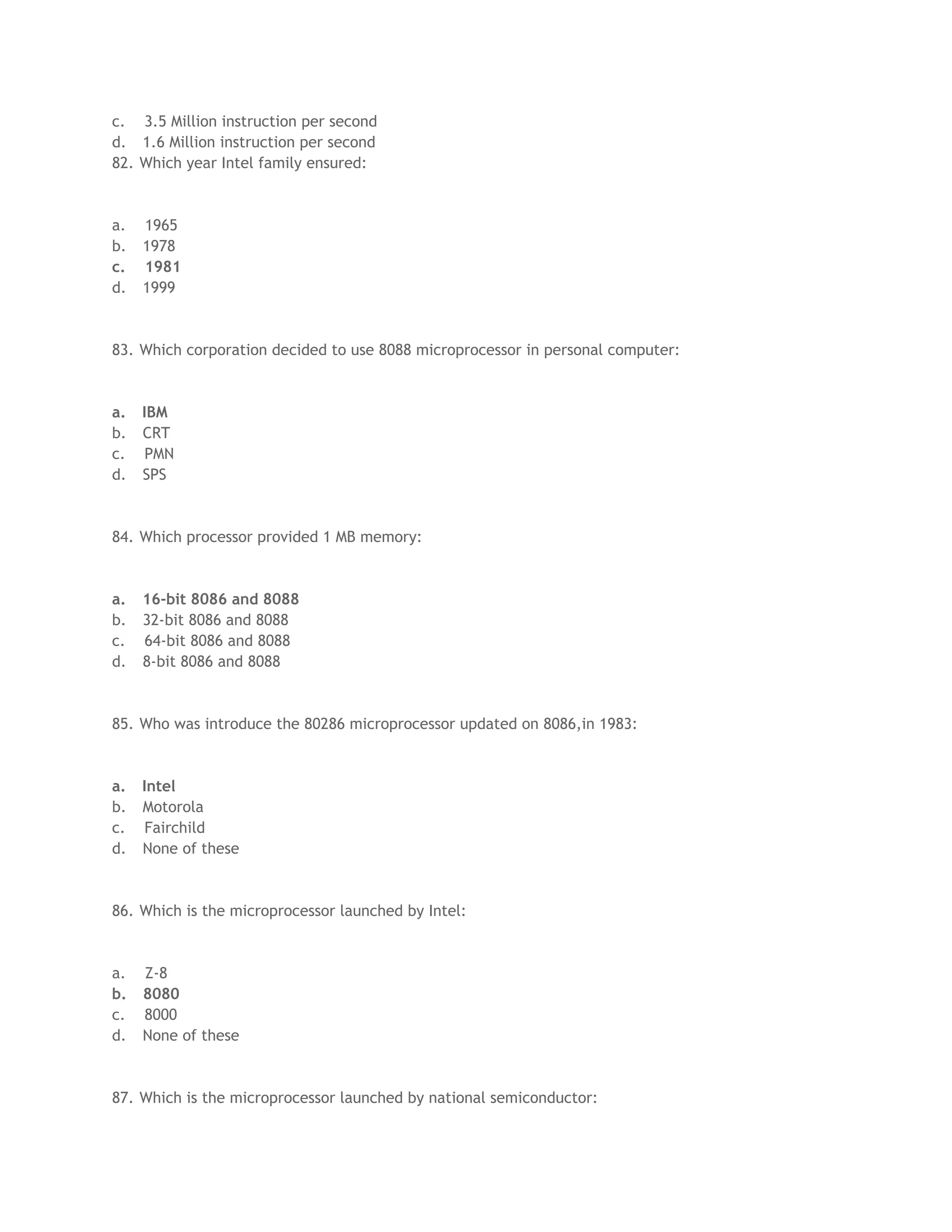 c. 3.5 Million instruction per second
d. 1.6 Million instruction per second
82. Which year Intel family ensured:
a. 1965
b. 1978
c. 1981
d. 1999
83. Which corporation decided to use 8088 microprocessor in personal computer:
a. IBM
b. CRT
c. PMN
d. SPS
84. Which processor provided 1 MB memory:
a. 16-bit 8086 and 8088
b. 32-bit 8086 and 8088
c. 64-bit 8086 and 8088
d. 8-bit 8086 and 8088
85. Who was introduce the 80286 microprocessor updated on 8086,in 1983:
a. Intel
b. Motorola
c. Fairchild
d. None of these
86. Which is the microprocessor launched by Intel:
a. Z-8
b. 8080
c. 8000
d. None of these
87. Which is the microprocessor launched by national semiconductor:
 