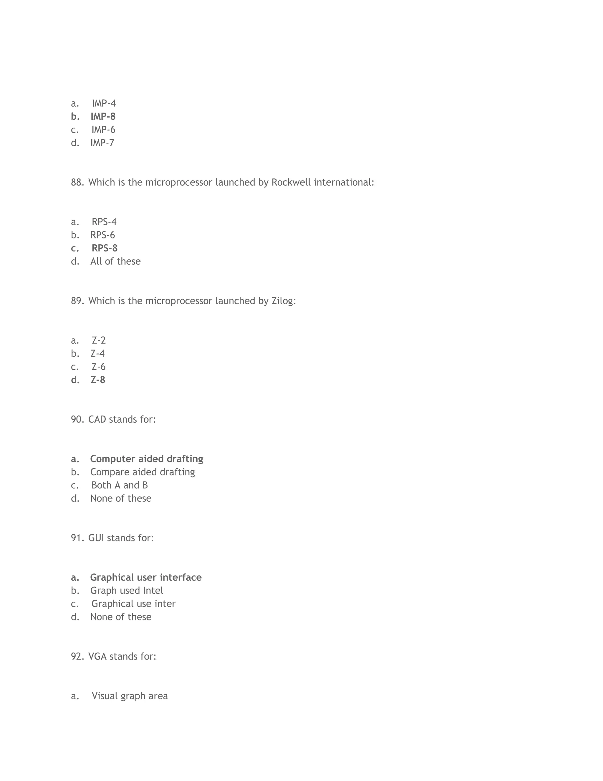 a. IMP-4
b. IMP-8
c. IMP-6
d. IMP-7
88. Which is the microprocessor launched by Rockwell international:
a. RPS-4
b. RPS-6
c. RPS-8
d. All of these
89. Which is the microprocessor launched by Zilog:
a. Z-2
b. Z-4
c. Z-6
d. Z-8
90. CAD stands for:
a. Computer aided drafting
b. Compare aided drafting
c. Both A and B
d. None of these
91. GUI stands for:
a. Graphical user interface
b. Graph used Intel
c. Graphical use inter
d. None of these
92. VGA stands for:
a. Visual graph area
 
