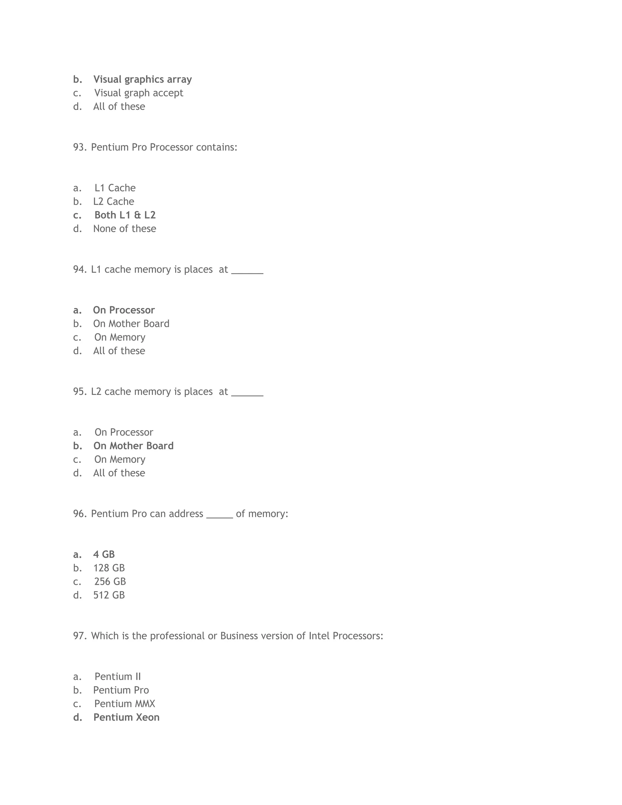 b. Visual graphics array
c. Visual graph accept
d. All of these
93. Pentium Pro Processor contains:
a. L1 Cache
b. L2 Cache
c. Both L1 & L2
d. None of these
94. L1 cache memory is places at ______
a. On Processor
b. On Mother Board
c. On Memory
d. All of these
95. L2 cache memory is places at ______
a. On Processor
b. On Mother Board
c. On Memory
d. All of these
96. Pentium Pro can address _____ of memory:
a. 4 GB
b. 128 GB
c. 256 GB
d. 512 GB
97. Which is the professional or Business version of Intel Processors:
a. Pentium II
b. Pentium Pro
c. Pentium MMX
d. Pentium Xeon
 