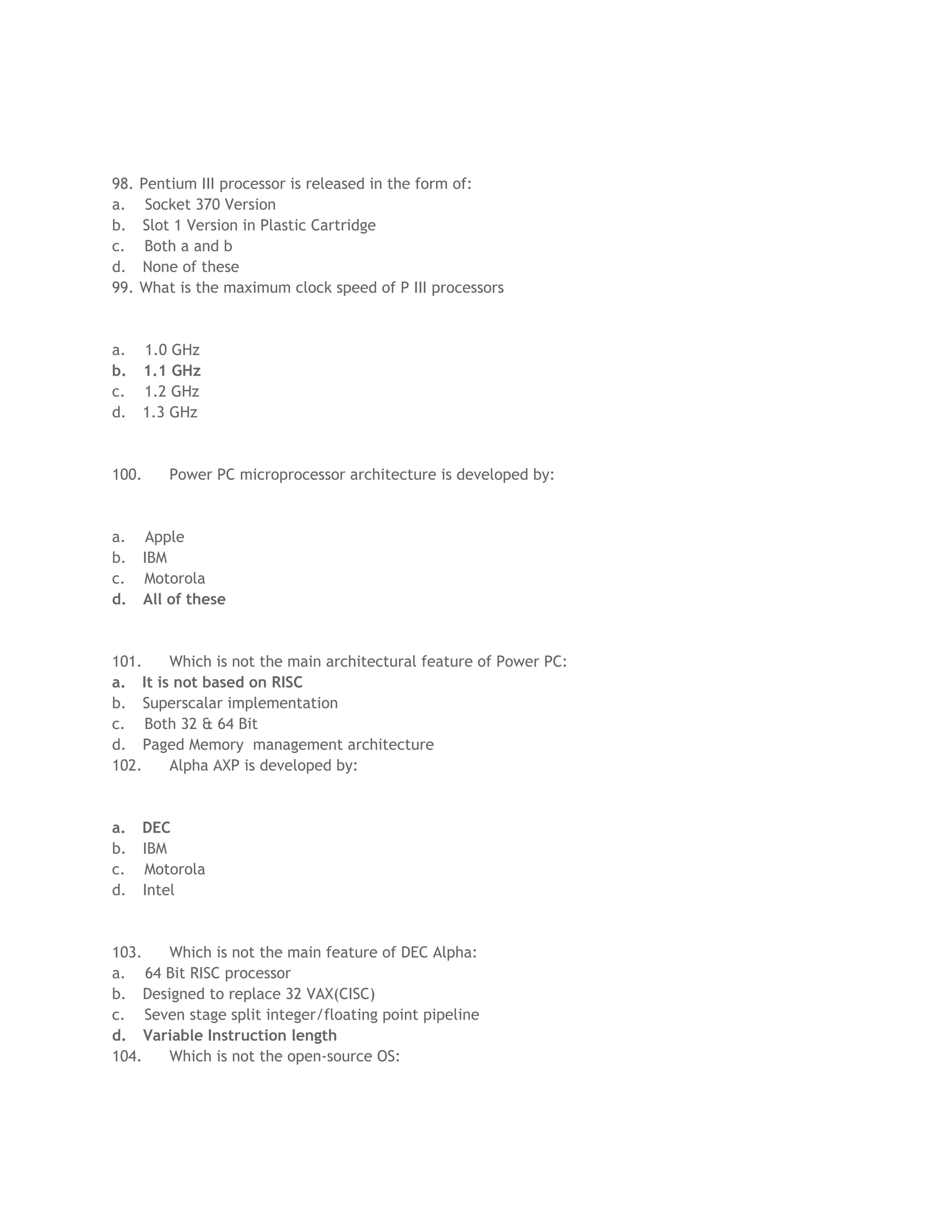 98. Pentium III processor is released in the form of:
a. Socket 370 Version
b. Slot 1 Version in Plastic Cartridge
c. Both a and b
d. None of these
99. What is the maximum clock speed of P III processors
a. 1.0 GHz
b. 1.1 GHz
c. 1.2 GHz
d. 1.3 GHz
100. Power PC microprocessor architecture is developed by:
a. Apple
b. IBM
c. Motorola
d. All of these
101. Which is not the main architectural feature of Power PC:
a. It is not based on RISC
b. Superscalar implementation
c. Both 32 & 64 Bit
d. Paged Memory management architecture
102. Alpha AXP is developed by:
a. DEC
b. IBM
c. Motorola
d. Intel
103. Which is not the main feature of DEC Alpha:
a. 64 Bit RISC processor
b. Designed to replace 32 VAX(CISC)
c. Seven stage split integer/floating point pipeline
d. Variable Instruction length
104. Which is not the open-source OS:
 