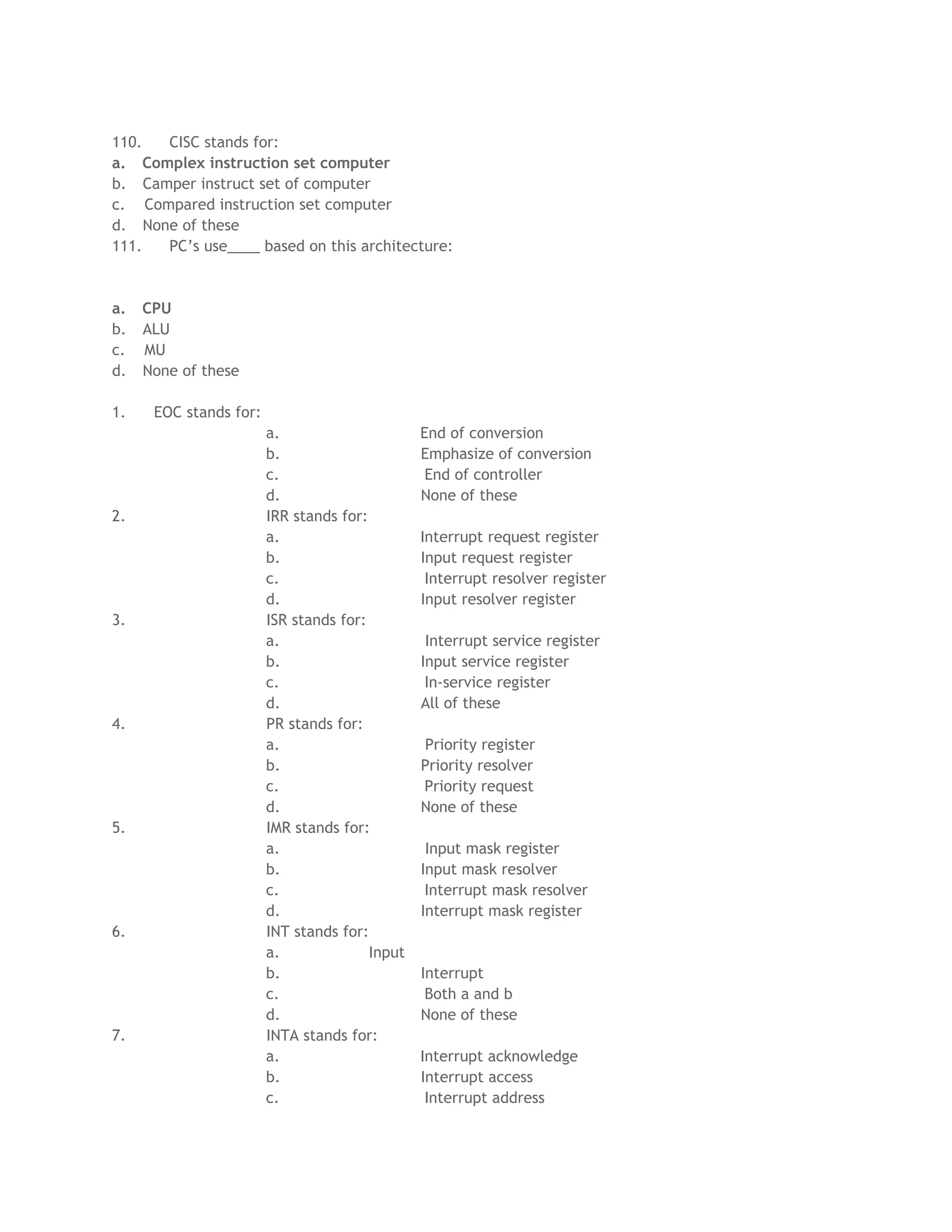 110. CISC stands for:
a. Complex instruction set computer
b. Camper instruct set of computer
c. Compared instruction set computer
d. None of these
111. PC’s use____ based on this architecture:
a. CPU
b. ALU
c. MU
d. None of these
1. EOC stands for:
a. End of conversion
b. Emphasize of conversion
c. End of controller
d. None of these
2. IRR stands for:
a. Interrupt request register
b. Input request register
c. Interrupt resolver register
d. Input resolver register
3. ISR stands for:
a. Interrupt service register
b. Input service register
c. In-service register
d. All of these
4. PR stands for:
a. Priority register
b. Priority resolver
c. Priority request
d. None of these
5. IMR stands for:
a. Input mask register
b. Input mask resolver
c. Interrupt mask resolver
d. Interrupt mask register
6. INT stands for:
a. Input
b. Interrupt
c. Both a and b
d. None of these
7. INTA stands for:
a. Interrupt acknowledge
b. Interrupt access
c. Interrupt address
 