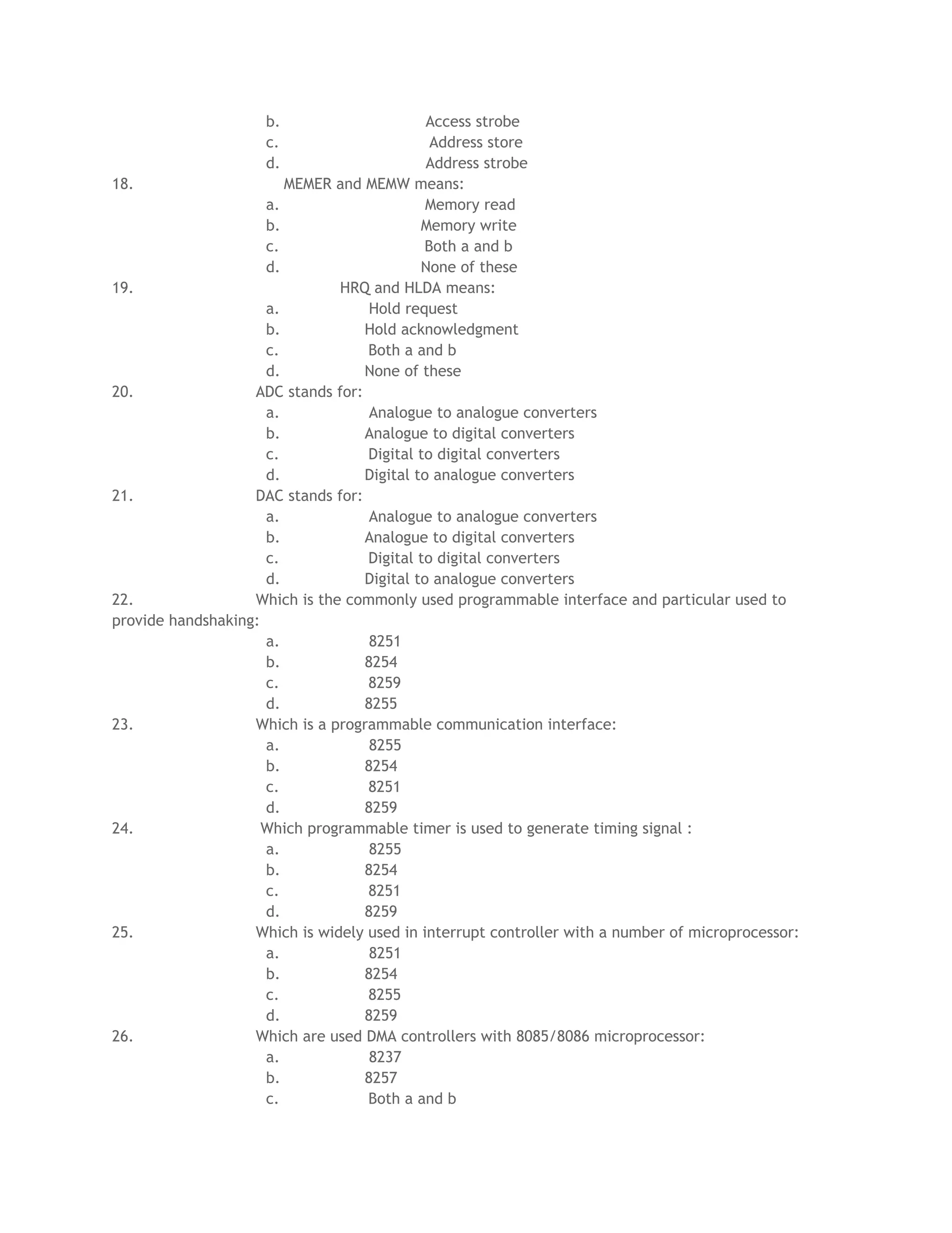 b. Access strobe
c. Address store
d. Address strobe
18. MEMER and MEMW means:
a. Memory read
b. Memory write
c. Both a and b
d. None of these
19. HRQ and HLDA means:
a. Hold request
b. Hold acknowledgment
c. Both a and b
d. None of these
20. ADC stands for:
a. Analogue to analogue converters
b. Analogue to digital converters
c. Digital to digital converters
d. Digital to analogue converters
21. DAC stands for:
a. Analogue to analogue converters
b. Analogue to digital converters
c. Digital to digital converters
d. Digital to analogue converters
22. Which is the commonly used programmable interface and particular used to
provide handshaking:
a. 8251
b. 8254
c. 8259
d. 8255
23. Which is a programmable communication interface:
a. 8255
b. 8254
c. 8251
d. 8259
24. Which programmable timer is used to generate timing signal :
a. 8255
b. 8254
c. 8251
d. 8259
25. Which is widely used in interrupt controller with a number of microprocessor:
a. 8251
b. 8254
c. 8255
d. 8259
26. Which are used DMA controllers with 8085/8086 microprocessor:
a. 8237
b. 8257
c. Both a and b
 